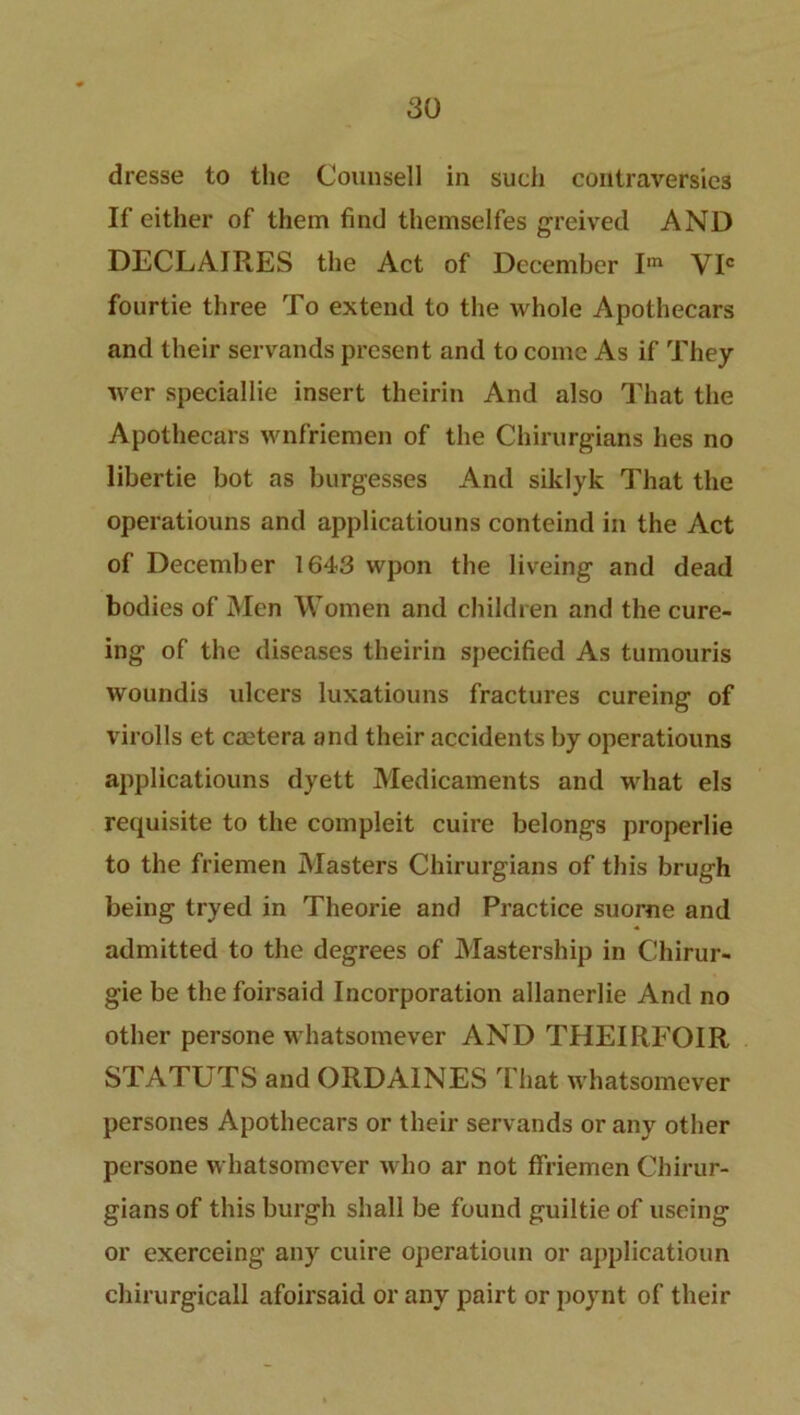 dresse to the Counsell in such contraversie3 If either of them find themselfes greived AND DECLAIRES the Act of December Iin VIC fourtie three To extend to the whole Apothecars and their servands present and to come As if They wer speciallie insert theirin And also That the Apothecars wnfriemen of the Chirurgians hes no libertie bot as burgesses And siklyk That the operatiouns and applicatiouns conteind in the Act of December 1643 wpon the liveing and dead bodies of Men Women and children and the cure- ing of the diseases theirin specified As tumouris woundis ulcers luxatiouns fractures cureing of virolls et caetera and their accidents by operatiouns applicatiouns dyett Medicaments and what els requisite to the compleit cuire belongs properlie to the friemen Masters Chirurgians of this brugh being tryed in Theorie and Practice suorne and admitted to the degrees of Mastership in Chirur- gie be the foirsaid Incorporation allanerlie And no other persone whatsomever AND THEIRFOIR STATUTS and ORDA1NES That whatsomever persones Apothecars or their servands or any other persone whatsomever who ar not ffriemen Chirur- gians of this burgh shall be found guiltie of useing or exerceing any cuire operatioun or applicatioun chirurgicall afoirsaid or any pairt or ]>oynt of their