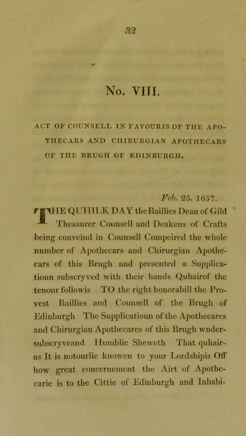 No. VIII. ACT OF COUNSELL IN FAVOURIS OF THE APO- TIIECARS AND CHIRURGIAN APOTIIECARS OF THE BRUGII OF EDINBURGH. Feb. 25. 1657. rBIHE QUHILK DAY theBaillies Dean of Gild Thesaurer Counsell and Deakens of Crafts being conveind in Counsell Compeired the whole number of Apothecars and Chirurgian Apothe- cars of this Brugh and presented a Supplica- tioun subscryved with their hands Quhairof the tenour followis TO the right honorabill the Pro- vest Baillies and Counsell of the Brugh of Edinburgh The Supplicatioun of the Apothecares and Chirurgian Apothecares of this Brugh wnder- subscryveand Humblie Sheweth That quhair- as It is notourlie knowen to your Lordshipis Off how great concernement the Airt of Apothe- carie is to the Cittie of Edinburgh and Inhabi-