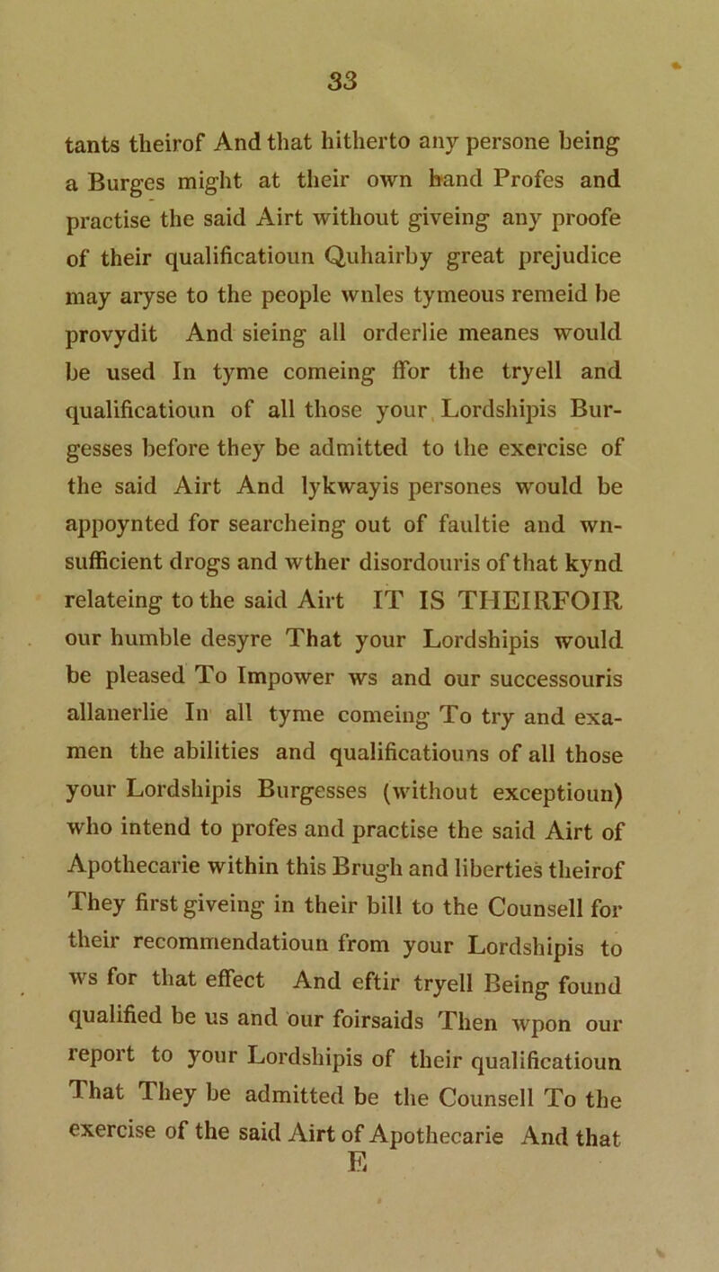 tants theirof And that hitherto any persone being a Burges might at their own hand Profes and practise the said Airt without giveing any proofe of their qualificatioun Quhairby great prejudice may aryse to the people wnles tymeous remeid be provydit And sieing all order!ie meanes would be used In tyme comeing ffor the tryell and qualificatioun of all those your Lordshipis Bur- gesses before they be admitted to the exercise of the said Airt And lykwayis persones would be appoynted for searcheing out of faultie and wn- sufficient drogs and wther disordouris of that kynd relateing to the said Airt IT IS THEIRFOIR our humble desyre That your Lordshipis would be pleased To Impower ws and our successouris allanerlie In all tyme comeing To try and exa- men the abilities and qualificatiouns of all those your Lordshipis Burgesses (without exceptioun) who intend to profes and practise the said Airt of Apothecarie within this Brugh and liberties theirof They first giveing in their bill to the Counsell for their recommendatioun from your Lordshipis to ws for that effect And eftir tryell Being found qualified be us and our foirsaids Then wpon oui’ report to your Lordshipis of their qualificatioun That They be admitted be the Counsell To the exercise of the said Airt of Apothecarie And that E V