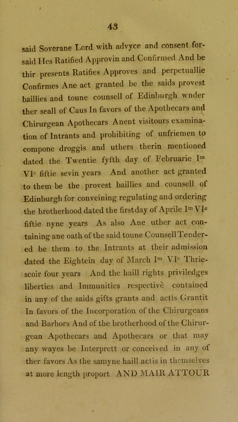 said Soverane Lord with advyce and consent for- said Hes Ratified Approvin and Confirmed And be thir presents Ratifies Approves and perpetualiie Confirmes Ane act granted be the saids provest baillies and toune counsell of Edinburgh wilder ther seall of Caus In favors of the Apothecars and Chirurgean Apothecars Anent visitours examina- tion of Intrants and prohibiting of unfriemen to compone droggis and uthers therin mentioned dated the Twentie fyfth day of Februarie Im Vic fiftie sevin years And another act granted to them be the provest baillies and counsell of Edinburgh for conveining regulating and ordering the brotherhood dated the firstday of Aprile Im VIC fiftie nyne years As also Ane uther act con- taining ane oath of the said toune Counsell Tender- ed be them to the Intrants at their admission dated the Eightein day of March Im VIC Thrie- scoir four years And the haill rights priviledges liberties and Immunities respective contained in any of the saids gifts grants and actis Grantit In favors of the Incorporation of the Chirurgeans and Barbors And of the brotherhood of the Chirur- gean Apothecars and Apothecars or that may any wayes be Interprett or conceived in any of ther favors As the samyne haill actis in themselves at more length proport AND MAIR ATTOUR