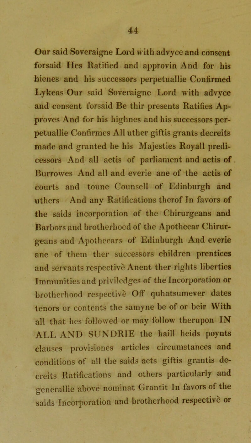 Our said Soveraigne Lord with advyce and consent forsaid Hes Ratified and approvin And for his hienes and his successors perpetuallie Confirmed Lykeas Our said Soveraigne Lord with advyce and consent forsaid Be thir presents Ratifies Ap- proves And for his highnes and his successors per- petuallie Confirmes All uther giftis grants decreits made and granted be his Majesties Royall predi- cessors And all actis of parliament and actis of Burrowes And all and everie ane of the actis of courts and toune Counsell of Edinburgh and uthers And any Ratifications therof In favors of the saids incorporation of the Chirurgeans and Barbors and brotherhood of the Apothecar Chirur- geans and Apothecars of Edinburgh And everie ane of them ther successors children prentices and servants respective Anent ther rights liberties Immunities and priviledges of the Incorporation or brotherhood respective Off quhatsumever dates tenors or contents the samyne be of or beir With all that hes followed or may follow therupon IN ALL AND SUNDRIE the haill heids poynts clauses provisiones articles circumstances and conditions of all the saids acts giftis grantis de- creits Ratifications and others particularly and o-enerallie above nominat Grantit In favors of the saids Incorporation and brotherhood respective or