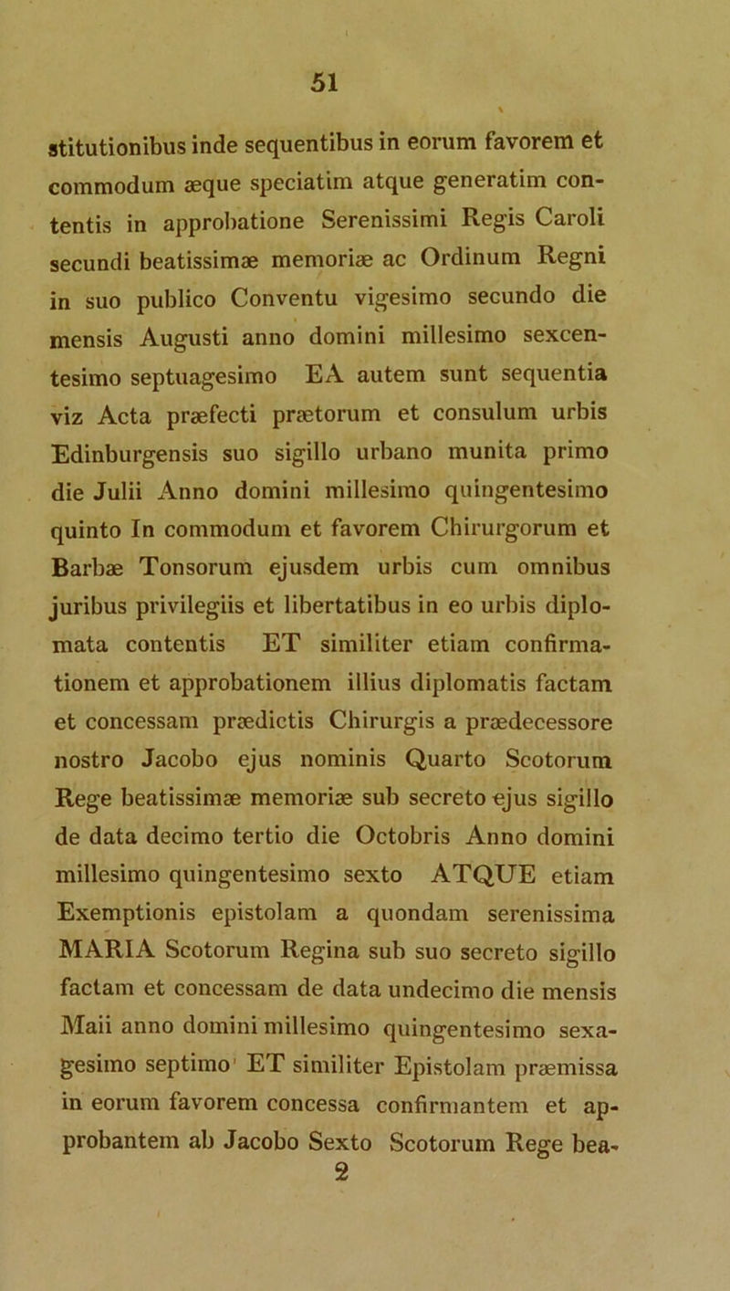 stitutionibus inde sequentibus in eorum favorem et commodum aeque speciatim atque generatim con- tentis in approbatione Serenissimi Regis Caroli secundi beatissimae memoriae ac Ordinum Regni in suo publico Conventu vigesimo secundo die mensis Augusti anno domini millesimo sexcen- tesimo septuagesimo EA autem sunt sequentia viz Acta praefecti praetorum et consulum urbis Edinburgensis suo sigillo urbano munita primo die Julii Anno domini millesimo quingentesimo quinto In commodum et favorem Chirurgorum et Barbae Tonsorum ejusdem urbis cum omnibus juribus privilegiis et libertatibus in eo urbis diplo- mata contentis ET similiter etiam confirma- tionem et approbationem illius diplomatis factam et concessam praedictis Chirurgis a praedecessore nostro Jacobo ejus nominis Quarto Scotorum Rege beatissimae memoriae sub secreto ejus sigillo de data decimo tertio die Octobris Anno domini millesimo quingentesimo sexto ATQUE etiam Exemptionis epistolam a quondam serenissima MARIA Scotorum Regina sub suo secreto sigillo factam et concessam de data undecimo die mensis Maii anno domini millesimo quingentesimo sexa- gesimo septimo ET similiter Epistolam praemissa in eorum favorem concessa confirmantem et ap- probantem ab Jacobo Sexto Scotorum Rege bea- 2