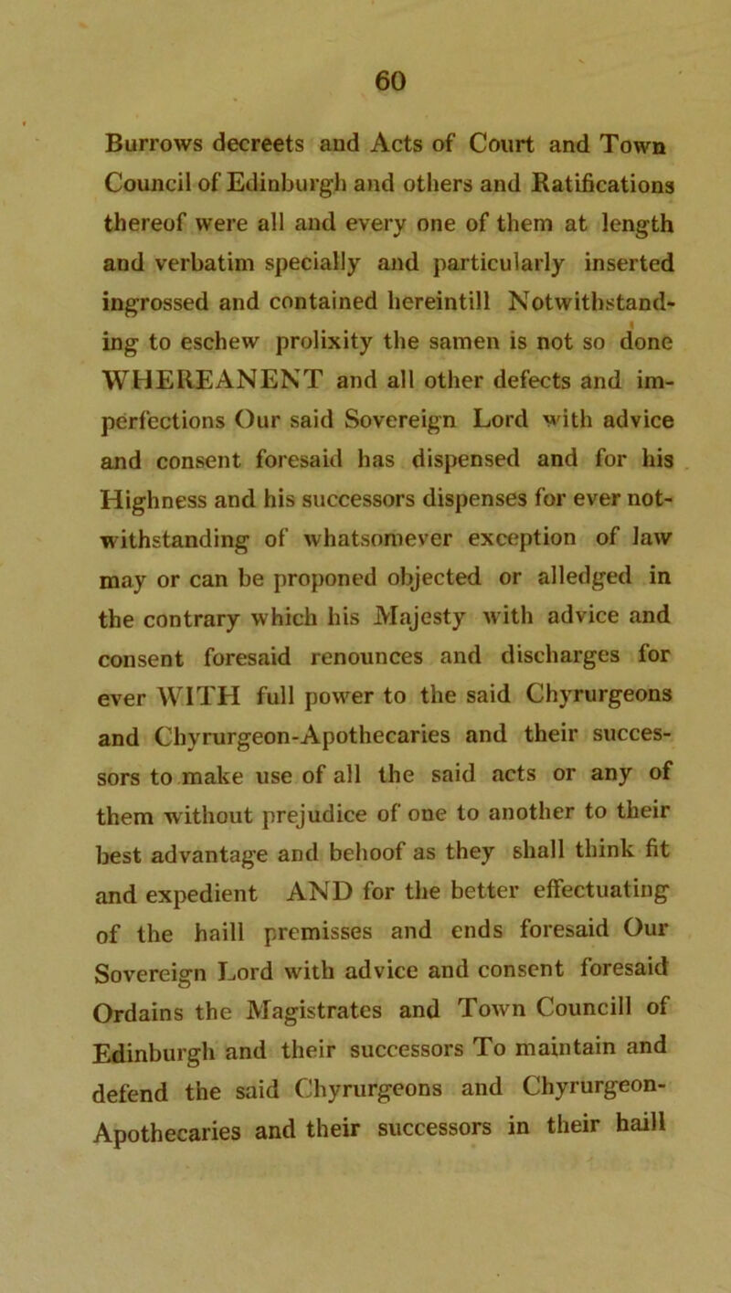 Burrows decreets and Acts of Court and Town Council of Edinburgh and others and Ratifications thereof were all and every one of them at length and verbatim specially and particularly inserted ingrossed and contained hereintill Notwithstand- ing to eschew prolixity the samen is not so done WHERE AN ENT and all other defects and im- perfections Our said Sovereign Lord with advice and consent foresaid has dispensed and for his Highness and his successors dispenses for ever not- withstanding of whatsomever exception of law may or can be proponed objected or alledged in the contrary which his Majesty with advice and consent foresaid renounces and discharges for ever WITH full power to the said Chyrurgeons and Chyrurgeon-Apothecaries and their succes- sors to make use of all the said acts or any of them w ithout prejudice of one to another to their best advantage and behoof as they shall think fit and expedient AND for the better effectuating of the haill premisses and ends foresaid Our Sovereign Lord with advice and consent foresaid Ordains the Magistrates and Town Councill of Edinburgh and their successors To maintain and defend the said Chyrurgeons and Chyrurgeon- Apothecaries and their successors in their haill