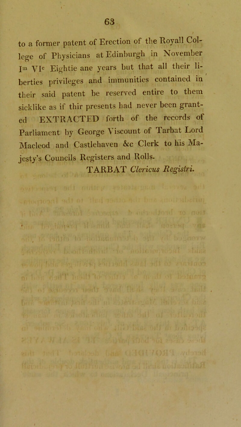 to a former patent of Erection of the Royall Col- lege of Physicians at Edinburgh in November Im yjc Eightie ane years but that all their li- berties privileges and immunities contained in their said patent be reserved entire to them sicklike as if thir presents had never been grant- ed EXTRACTED forth of the records of Parliament by George Viscount of Tarbat Lord Macleod and Castlehaven &c Clerk to his Ma- jesty’s Councils Registers and Rolls. TARBAT Clericus Regisiri.