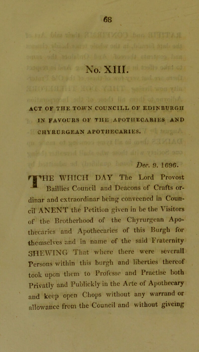 No. XIII. ACT OF THE TOWN COUNCILL OF EDINBURGH IN FAVOURS OF THE APOTHECARIES AND CHYRURGEAN APOTHECARIES. Dec. 9. 1696. rr»HE WHICH DAY The Lord Provost Baillies Council and Deacons of Crafts or- dinar and extraordinar being conveened in Coun- cil ANENT the Petition given in be the Visitors of the Brotherhood of the Chyrurgean Apo- thecaries and Apothecaries of this Burgh for themselves and in name of the said Fraternity SHEWING That where there were sevcrall Persons within this burgh and liberties thereof took upon them to Professe and Practise both Privatly and Publickly in the Arte of Apothecary and keep open Chops without any warrand or allowance from the Council and without givemg