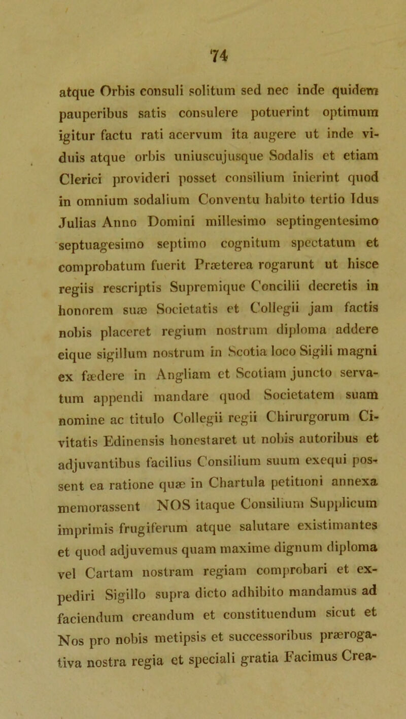 atque Orbis consuli solitum sed nec inde quiderri pauperibus satis consulere potuerint optimum igitur factu rati acervum ita augere ut inde vi- duis atque orbis uniuscujusque Sodalis et etiam Clerici provided posset consilium inierint quod in omnium sodalium Conventu habito tertio Idus Julias Anno Domini millesimo septingentesimo septuagesimo septimo cognitum spectatum et comprobatum fuerit Prseterea rogarunt ut hisce regiis rescriptis Supremique Concilii decretis in honorem suae Societatis et Collegii jam factis nobis placeret regium nostrum diploma addere eique sigillum nostrum in Scotia loco Sigili magni ex faedere in Angliam et Scotiam juncto serva- tum appendi mandare quod Societatem suam nomine ac titulo Collegii regii Chirurgorum Ci- vitatis Edinensis honestaret ut nobis autoribus et adjuvantibus facilius Consilium suum exequi pos- sent ea ratione quae in Chartula petitioni annexa memorassent NOS itaque Consilium Supplicum imprimis frugiferum atque salutare existimantes et quod adjuvemus quam maxime dignum diploma vel Cartam nostram regiam comprobari et ex- pediri Sigillo supra dicto adhibito mandamus ad faciendum creandum et constituendum sicut et Nos pro nobis metipsis et successoribus prseroga- tiva nostra regia et speciali gratia Facimus Crea-