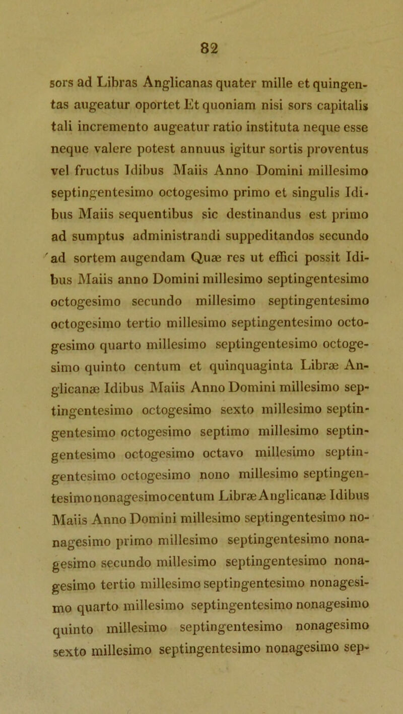 sors ad Libras Anglicanas quater mille etquingen- tas augeatur oportet Et quoniam nisi sors capitalis tali incremento augeatur ratio instituta neque esse neque valere potest annuus igitur sortis proventus vel fructus Itlibus Maiis Anno Domini millesimo septingentesimo octogesimo primo et singulis Idi- bus Maiis sequentibus sic destinandus est primo ad sumptus administrandi suppeditandos secundo ad sortem augendam Quae res ut effici possit Idi- bus Maiis anno Domini millesimo septingentesimo octogesimo secundo millesimo septingentesimo octogesimo tertio millesimo septingentesimo octo- gesimo quarto millesimo septingentesimo octoge- simo quinto centum et quinquaginta Librae An- glicanae Idibus Maiis Anno Domini millesimo sep- tingentesimo octogesimo sexto millesimo septin- gentesimo octogesimo septimo millesimo septin- gentesimo octogesimo octavo millesimo septin- gentesimo octogesimo nono millesimo septingen- tesimononagesimocentum LibraeAnglicanae Idibus Maiis Anno Domini millesimo septingentesimo no- nagesimo primo millesimo septingentesimo nona- gesimo secundo millesimo septingentesimo nona- gesimo tertio millesimo septingentesimo nonagesi- mo quarto millesimo septingentesimo nonagesimo quinto millesimo septingentesimo nonagesimo sexto millesimo septingentesimo nonagesimo sep-