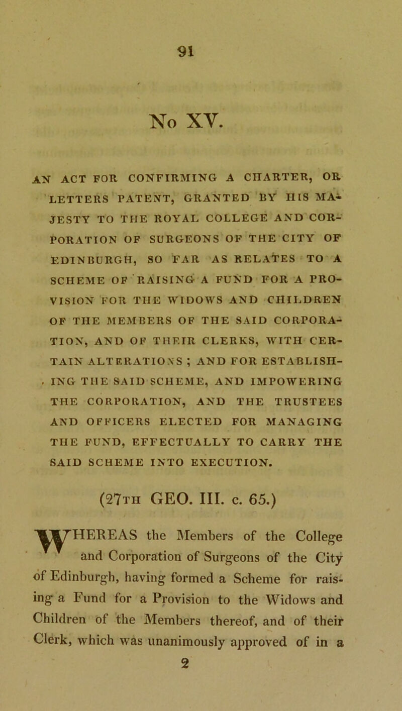 No XV. AN ACT FOR CONFIRMING A CHARTER, OR LETTERS PATENT, GRANTED RY HIS MA- JESTY TO THE ROYAL COLLEGE AND COR- PORATION OF SURGEONS OF THE CITY OF EDINBURGH, SO FAR AS RELATES TO A SCHEME OF RAISING A FUND FOR A PRO- VISION FOR THE WIDOWS AND CHILDREN OF THE MEMBERS OF THE SAID CORPORA- TION, AND OF TIIF.IR CLERKS, WITH CER- TAIN ALTERATIONS ? AND FOR ESTABLISII- . ING THE SAID SCHEME, AND IMPOWERING THE CORPORATION, AND THE TRUSTEES AND OFFICERS ELECTED FOR MANAGING THE FUND, EFFECTUALLY TO CARRY THE SAID SCHEME INTO EXECUTION. (27th GEO. III. c. 65.) ■^J^HEREAS the Members of the College and Corporation of Surgeons of the City of Edinburgh, having formed a Scheme for rais- ing a Fund for a Provision to the Widows and Children of the Members thereof, and of their Clerk, which was unanimously approved of in a 2