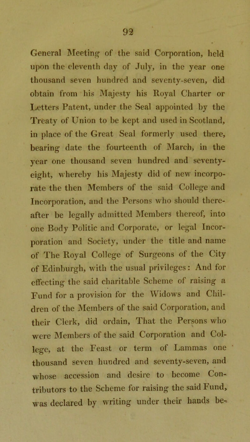 General Meeting1 of the said Corporation, held upon the eleventh day of July, in the year one thousand seven hundred and seventy-seven, did obtain from his Majesty his Royal Charter or Letters Patent, under the Seal appointed by the Treaty of Union to be kept and used in Scotland, in place of the Great Seal formerly used there, bearing date the fourteenth of March, in the year one thousand seven hundred and seventy- eight, whereby his Majesty did of new incorpo- rate the then Members of the said College and Incorporation, and the Persons who should there- after be legally admitted Members thereof, into one Body Politic and Corporate, or legal Incor- poration and Society, under the title and name of The Royal College of Surgeons of the City of Edinburgh, with the usual privileges: And for effecting the said charitable Scheme of raising a Fund for a provision for the Widows and Chil- dren of the Members of the said Corporation, and their Clerk, did ordain, That the Persons who were Members of the said Corporation and Col- lege, at the Feast or term of Lammas one thousand seven hundred and seventy-seven, and whose accession and desire to become Con- tributors to the Scheme for raising the said Fund, was declared by writing under their hands be->