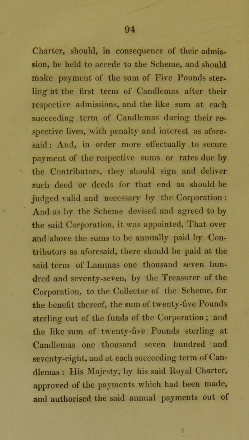 Charter, should, in consequence of their admis- sion, be held to accede to the Scheme, and should make payment of the sum of Five Pounds ster- ling1 at the first term of Candlemas after their respective admissions, and the like sum at each succeeding term of Candlemas during their re- spective lives, with penalty and interest as afore- said : And, in order more effectually to secure payment of the respective sums or rates due by the Contributors, they should sign and deliver such deed or deeds for that end as should be judged valid and necessary by the Corporation : And as by the Scheme devised and agreed to by the said Corporation, it was appointed, That over and above the sums to be annually paid by Con- tributors as aforesaid, there should be paid at the said term of Lammas one thousand seven hun- / dred and seventy-seven, by the Treasurer of the Corporation, to the Collector of the Scheme, for the benefit thereof, the sum of twenty-five Pounds sterling out of the funds of the Corporation ; and the like sum of twenty-five Pounds sterling at Candlemas one thousand seven hundred and seventy-eight, and at each succeeding term of Can- dlemas : His Majesty, by his said Royal Charter, approved of the payments which had been made, and authorised the said annual payments out of i