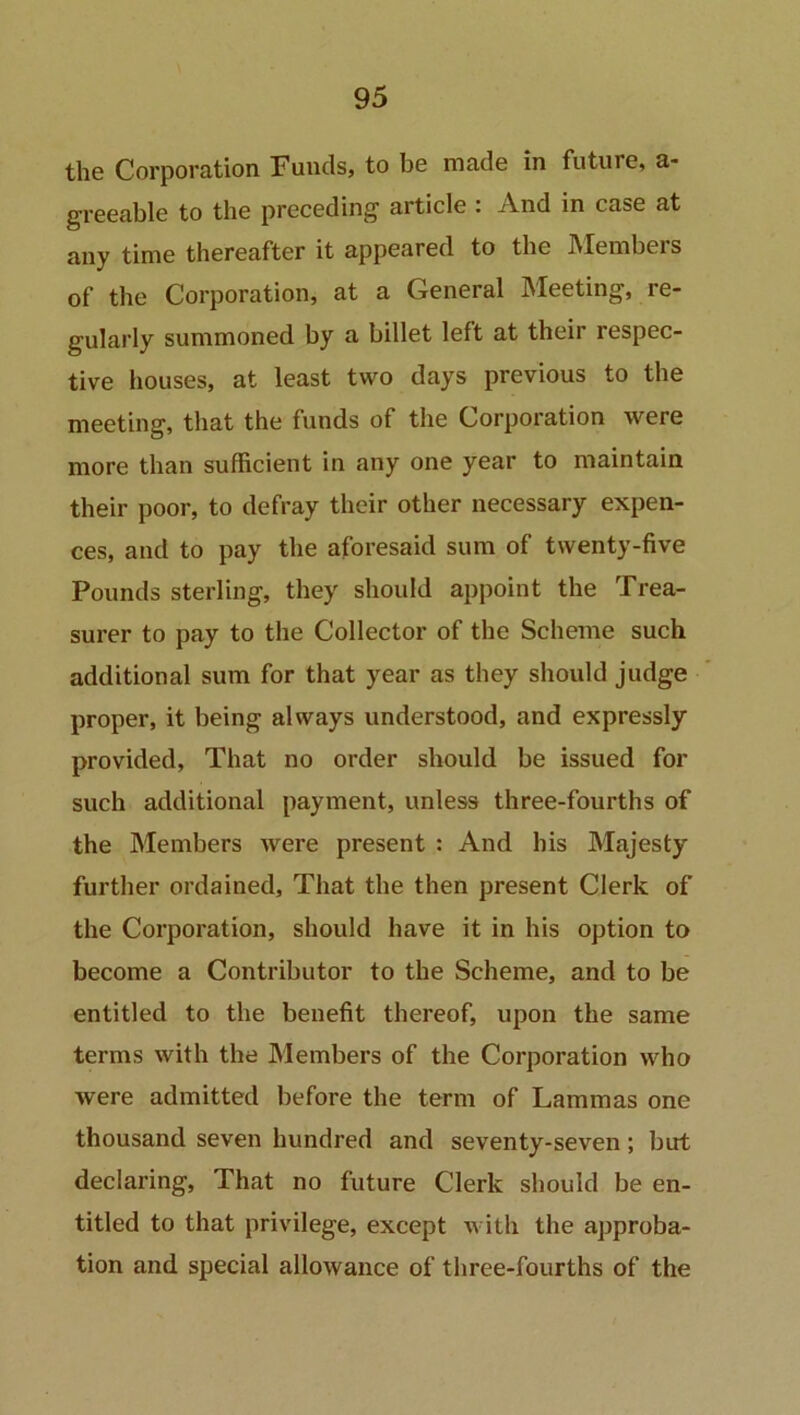 the Corporation Funds, to be made in future, a- greeable to the preceding1 article . And in case at any time thereafter it appeared to the Members of the Corporation, at a General Meeting, re- gularly summoned by a billet left at their respec- tive houses, at least two days previous to the meeting, that the funds of the Corporation were more than sufficient in any one year to maintain their poor, to defray their other necessary expen- ces, and to pay the aforesaid sum of twenty-five Pounds sterling, they should appoint the Trea- surer to pay to the Collector of the Scheme such additional sum for that year as they should judge proper, it being always understood, and expressly provided, That no order should be issued for such additional payment, unless three-fourths of the Members were present : And his Majesty further ordained. That the then present Clerk of the Corporation, should have it in his option to become a Contributor to the Scheme, and to be entitled to the benefit thereof, upon the same terms with the Members of the Corporation who were admitted before the term of Lammas one thousand seven hundred and seventy-seven; but declaring, That no future Clerk should be en- titled to that privilege, except with the approba- tion and special allowance of three-fourths of the