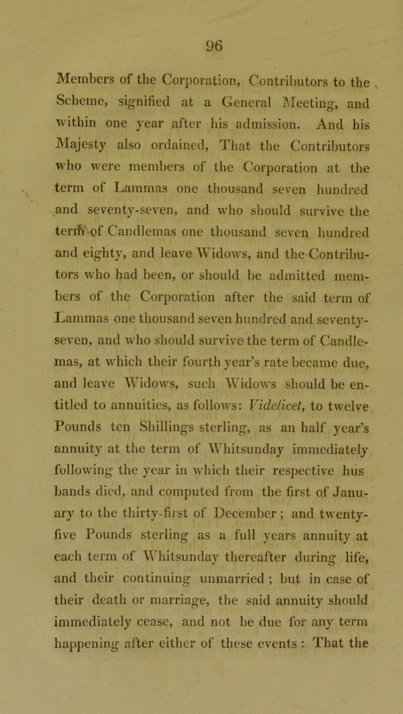 Members of the Corporation, Contributors to the v Scheme, signified at a General Meeting, and within one year after his admission. And his Majesty also ordained, That the Contributors who were members of the Corporation at the term of Lammas one thousand seven hundred and seventy-seven, and who should survive the tenh'-of Candlemas one thousand seven hundred and eighty, and leave Widows, and the Contribu- tors who had been, or should be admitted mem- bers of the Corporation after the said term of Lammas one thousand seven hundred and seventy- seven, and who should survive the term of Candle- mas, at which their fourth year’s rate became due, and leave Widows, such Widows should be en- titled to annuities, as follows: Videlicet, to twelve Pounds ten Shillings sterling, as an half year’s annuity at the term of Whitsunday immediately following the year in which their respective hus bands died, and computed from the first of Janu- ary to the thirty-first of December; and twenty- five Pounds sterling as a full years annuity at each term of Whitsunday thereafter during life, and their continuing unmarried ; but in case of their death or marriage, the said annuity should immediately cease, and not be due for any term happening after either of these events : That the