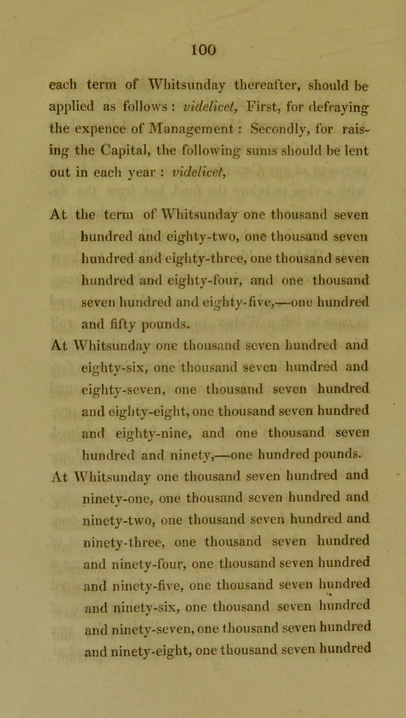 each term of Whitsunday thereafter, should be applied as follows : videlicet. First, for defraying' the expence of Management: Secondly, for rais- ing the Capital, the following sums should be lent out in each year : videlicet, At the term of Whitsunday one thousand seven hundred and eighty-two, one thousand seven hundred and eighty-three, one thousand seven hundred and eighty-four, and one thousand seven hundred and eighty-five,—one hundred and fifty pounds. At Whitsunday one thousand seven hundred and eighty-six, one thousand seven hundred and eighty-seven, one thousand seven hundred and eighty-eight, one thousand seven hundred and eighty-nine, and one thousand seven hundred and ninety,—one hundred pounds. At Whitsunday one thousand seven hundred and ninety-one, one thousand seven hundred and ninety-two, one thousand seven hundred and ninety-three, one thousand seven hundred anti ninety-four, one thousand seven hundred and ninety-five, one thousand seven hundred and ninety-six, one thousand seven hundred and ninety-seven, one thousand seven hundred and ninety-eight, one thousand seven hundred