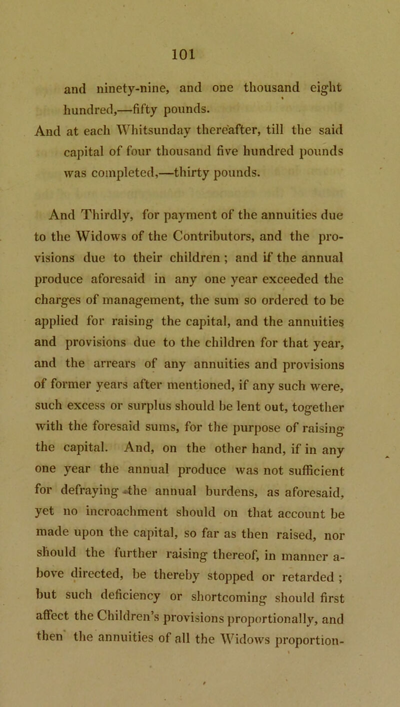 and ninety-nine, and one thousand eight hundred,—fifty pounds. And at each Whitsunday thereafter, till the said capital of four thousand five hundred pounds was completed,—thirty pounds. And Thirdly, for payment of the annuities due to the Widows of the Contributors, and the pro- visions due to their children ; and if the annual produce aforesaid in any one year exceeded the charges of management, the sum so ordered to be applied for raising the capital, and the annuities and provisions due to the children for that year, and the arrears of any annuities and provisions of former years after mentioned, if any such were, such excess or surplus should be lent out, together with the foresaid sums, for the purpose of raising the capital. And, on the other hand, if in any one year the annual produce was not sufficient for defraying .the annual burdens, as aforesaid, yet no incroachment should on that account be made upon the capital, so far as then raised, nor should the further raising thereof, in manner a- bove directed, be thereby stopped or retarded ; but such deficiency or shortcoming should first affect the Children’s provisions proportionally, and then the annuities of all the Widows proportion-