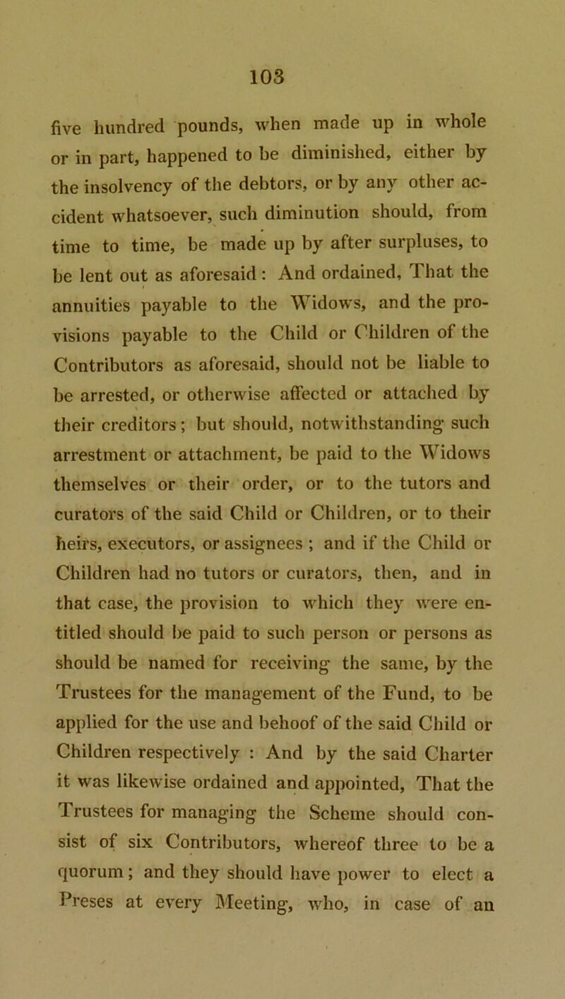 five hundred pounds, when made up in whole or in part, happened to be diminished, either by the insolvency of the debtors, or by any other ac- cident whatsoever, such diminution should, from time to time, be made up by after surpluses, to be lent out as aforesaid: And ordained. That the annuities payable to the Widows, and the pro- visions payable to the Child or Children of the Contributors as aforesaid, should not be liable to be arrested, or otherwise affected or attached by their creditors ; but should, notwithstanding- such arrestment or attachment, be paid to the Widows themselves or their order, or to the tutors and curators of the said Child or Children, or to their heirs, executors, or assignees ; and if the Child or Children had no tutors or curators, then, and in that case, the provision to which they were en- titled should be paid to such person or persons as should be named for receiving the same, by the Trustees for the management of the Fund, to be applied for the use and behoof of the said Child or Children respectively : And by the said Charter it was likewise ordained and appointed, That the Trustees for managing the Scheme should con- sist of six Contributors, whereof three to be a quorum; and they should have power to elect a Preses at every Meeting, who, in case of an