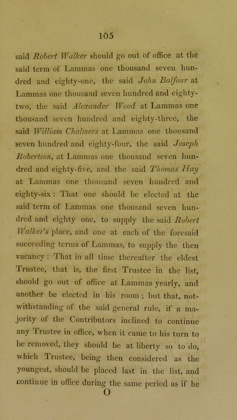 said Robert Walker should go out of office at the said term of Lammas one thousand seven hun- dred and eighty-one, the said John Balfour at Lammas one thousand seven hundred and eighty- two, the said Alexander Wood at Lammas one thousand seven hundred and eighty-three, the said William Chalmers at Lammas one thousand seven hundred and eighty-four, the said Joseph Robertson, at Lammas one thousand seven hun- dred and eighty-five, and the said Thomas Hay at Lammas one thousand seven hundred and eighty-six: That one should be elected at the said term of Lammas one thousand seven hun- dred and eighty one, to supply the said Robert Walkeds place, and one at each of the foresaid succeeding terms of Lammas, to supply the then vacancy : That in all time thereafter the eldest Trustee, that is, the first Trustee in the list, should go out of office at Lammas yearly, and another be elected in his room ; but that, not- withstanding of the said general rule, if a ma- jority ot the Contributors inclined to continue any fiustee in office, when it came to his turn to be removed, they should be at liberty so to do, which 1 rustee, being then considered as the youngest, should be placed last in the list, and continue in office during the same period as if he O