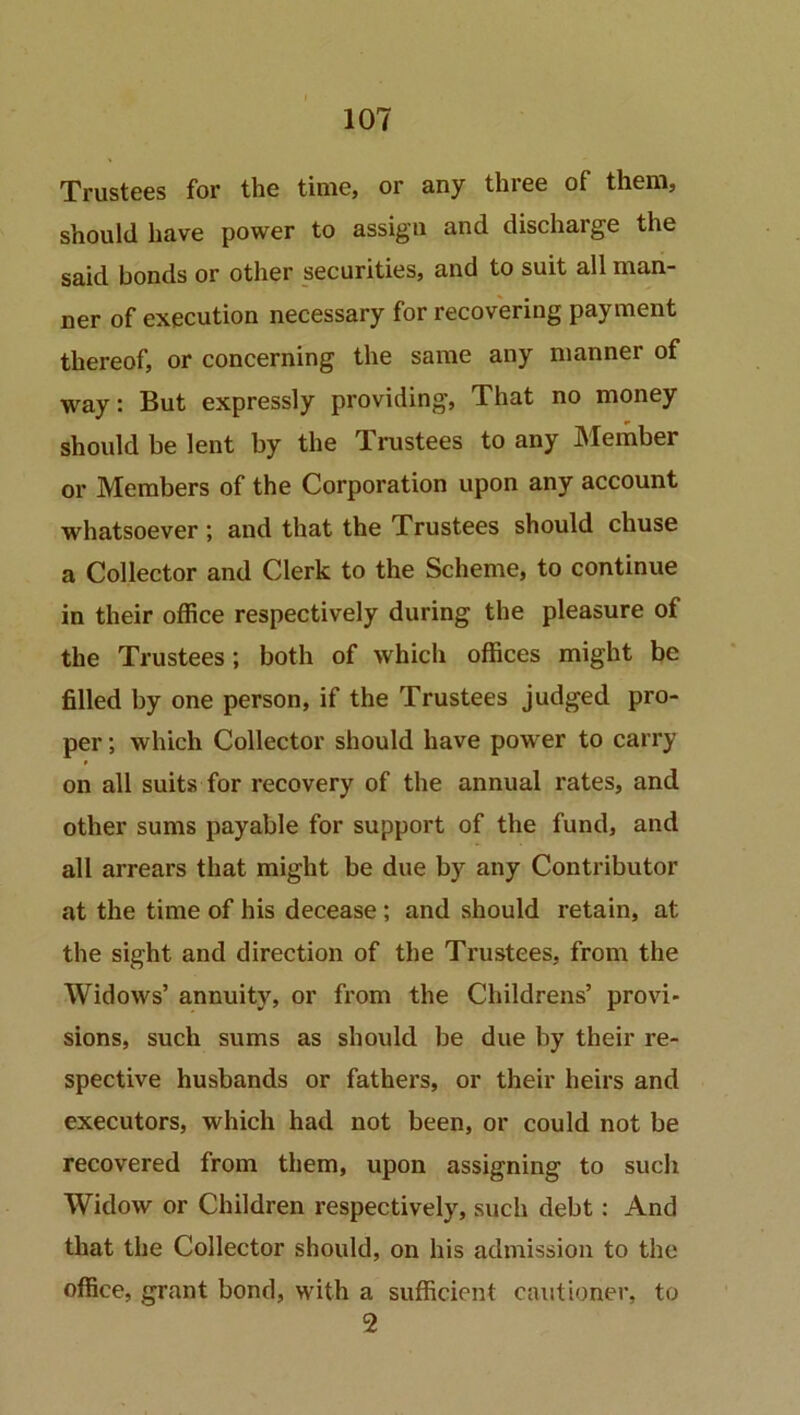 Trustees for the time, or any three of them, should have power to assign and discharge the said bonds or other securities, and to suit all man- ner of execution necessary for recovering payment thereof, or concerning the same any manner of way: But expressly providing, That no money should be lent by the Trustees to any Member or Members of the Corporation upon any account whatsoever; and that the Trustees should chuse a Collector and Clerk to the Scheme, to continue in their office respectively during the pleasure of the Trustees; both of which offices might be filled by one person, if the Trustees judged pro- per ; which Collector should have power to carry on all suits for recovery of the annual rates, and other sums payable for support of the fund, and all arrears that might be due by any Contributor at the time of his decease; and should retain, at the sight and direction of the Trustees, from the Widows’ annuity, or from the Childrens’ provi- sions, such sums as should be due by their re- spective husbands or fathers, or their heirs and executors, which had not been, or could not be recovered from them, upon assigning to such Widow or Children respectively, such debt: And that the Collector should, on his admission to the office, grant bond, with a sufficient cautioner, to 2