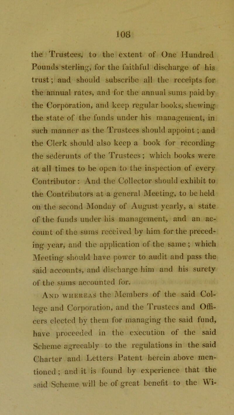 I OS the Trustees, to the extent of One Hundred Pounds sterling* for the faithful discharge of his trust; and should subscribe all the receipts for the annual rates, and for the annual sums paid by the Corporation, and keep regular books, shewing the state of the funds under his management, in such manner as the Trustees should appoint; and the Clerk should also keep a book for recording the sederunts of the Trustees; which l>ooks were at all times to be open to the inspection of every Contributor : And the Collector should exhibit to the Contributors at a general Meeting, to be held on the second Monday of August yearly, a state of the funds under his management, and an ac- count of the sums received by him for the preced- ing year, and the application of the same ; which Meeting should have power to audit and pass the said accounts, and discharge him and his surety of the sums accounted for. And whereas the Members of the said Col- lege and Corporation, and the Trustees and Offi- cers elected by them for managing the said fund, have proceeded in the execution of the said Scheme agreeably to the regulations in the said Charter and Letters Patent herein above men- tioned ; and it is found by experience that the said Scheme will be of great benefit to the Wi-