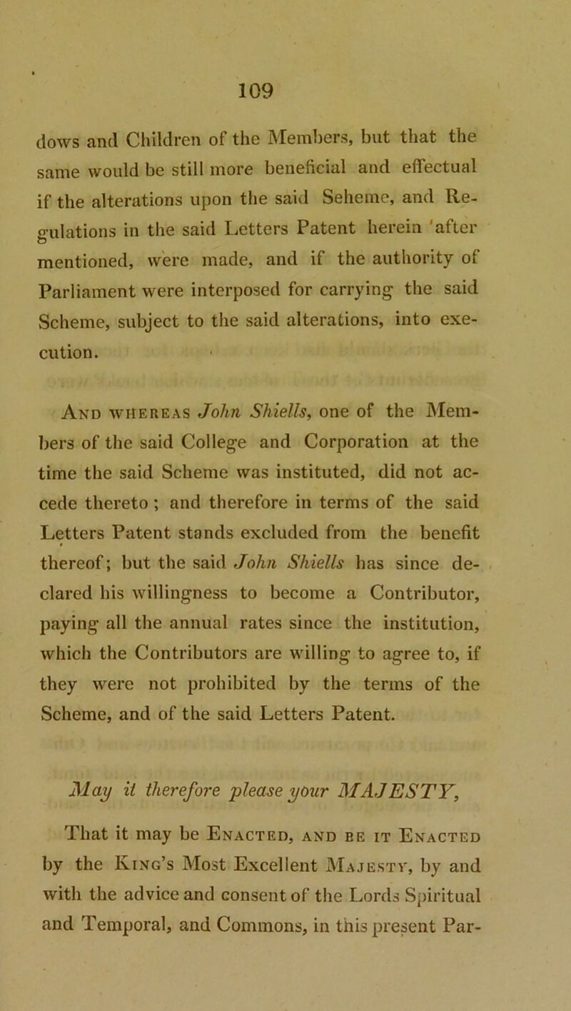 clows and Children of the Members, but that the same would be still more beneficial and effectual if the alterations upon the said Seheme, and Re- gulations in the said Letters Patent herein after mentioned, were made, and if the authority of Parliament were interposed for carrying the said Scheme, subject to the said alterations, into exe- cution. And whereas John Shiells, one of the Mem- bers of the said College and Corporation at the time the said Scheme was instituted, did not ac- cede thereto ; and therefore in terms of the said Letters Patent stands excluded from the benefit thereof; but the said John Shiells has since de- clared his willingness to become a Contributor, paying all the annual rates since the institution, which the Contributors are willing to agree to, if they were not prohibited by the terms of the Scheme, and of the said Letters Patent. May it therefore please your MAJESTY, That it may be Enacted, and be it Enacted by the King’s Most Excellent Majesty', by and with the advice and consent of the Lords Spiritual and Temporal, and Commons, in this present Par-