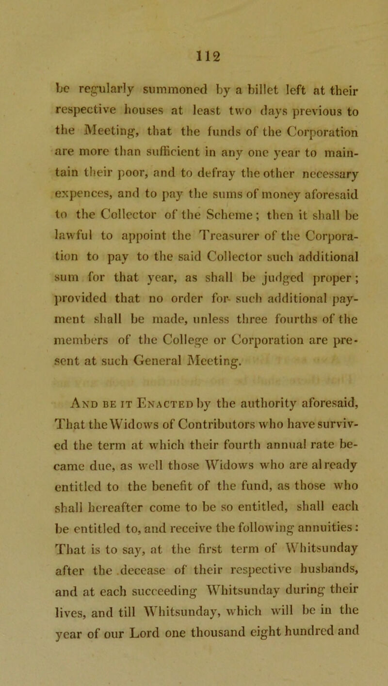 be regularly summoned by a billet left at their respective houses at least two days previous to the Meeting, that the funds of the Corporation are more than sufficient in any one year to main- tain their poor, and to defray the other necessary expences, and to pay the sums of money aforesaid to the Collector of the Scheme; then it shall be lawful to appoint the Treasurer of the Corpora- tion to pay to the said Collector such additional sum for that year, as shall be judged proper ; provided that no order for- such additional pay- ment shall be made, unless three fourths of the members of the College or Corporation are pre- sent at such General Meeting. And be it Enacted by the authority aforesaid. That the Widows of Contributors who have surviv- ed the term at which their fourth annual rate be- came due, as well those Widows who are already entitled to the benefit of the fund, as those who shall hereafter come to be so entitled, shall each be entitled to, and receive the following annuities: That is to say, at the first term of Whitsunday after the decease of their respective husbands, and at each succeeding Whitsunday during their lives, and till Whitsunday, which will be in the year of our Lord one thousand eight hundred and