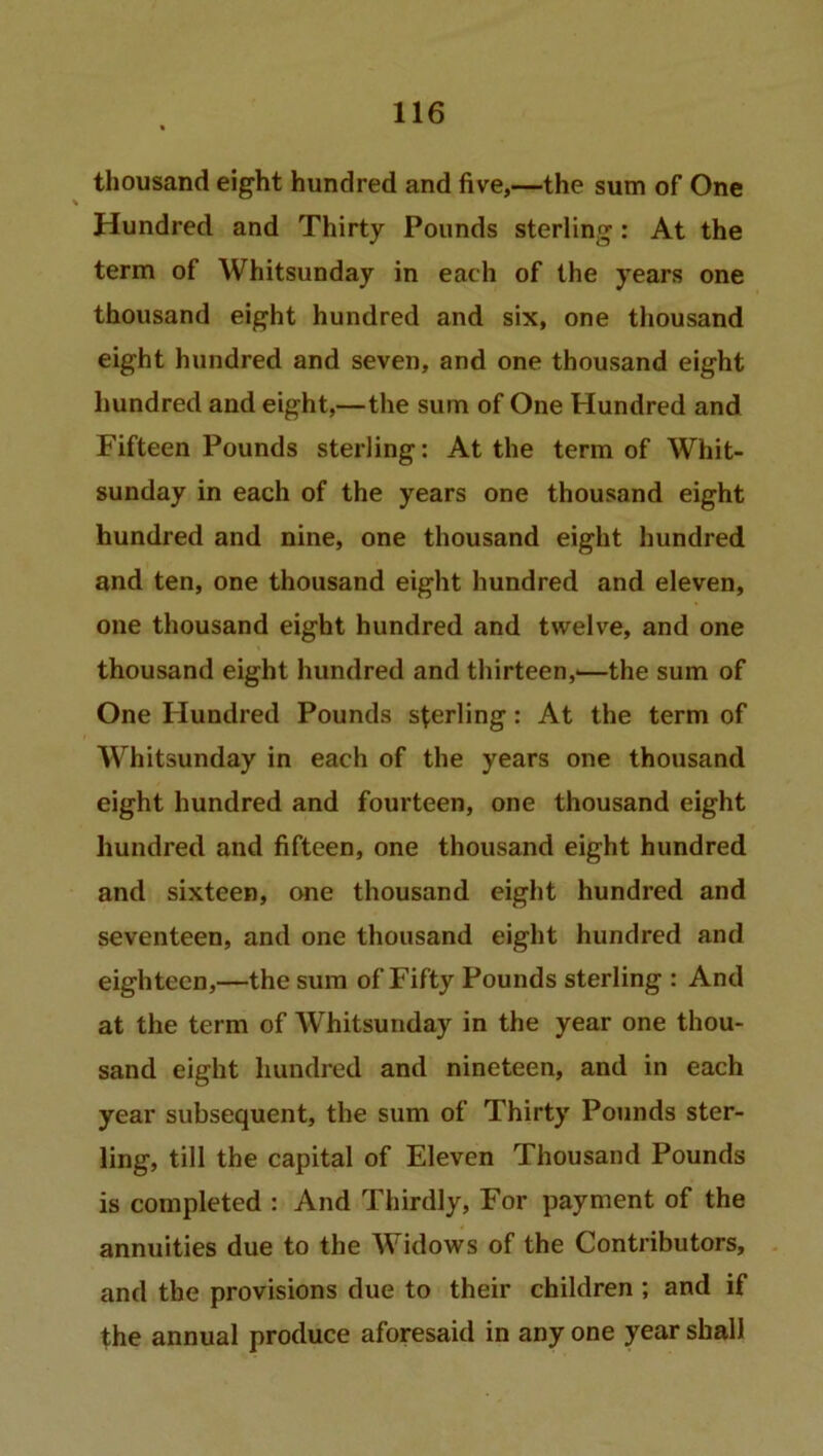 thousand eight hundred and five,—the sum of One Hundred and Thirty Pounds sterling: At the term of Whitsunday in each of the years one thousand eight hundred and six, one thousand eight hundred and seven, and one thousand eight hundred and eight,—the sum of One Hundred and Fifteen Pounds sterling: At the term of Whit- sunday in each of the years one thousand eight hundred and nine, one thousand eight hundred and ten, one thousand eight hundred and eleven, one thousand eight hundred and twelve, and one thousand eight hundred and thirteen,'—the sum of One Hundred Pounds sterling: At the term of Whitsunday in each of the years one thousand eight hundred and fourteen, one thousand eight hundred and fifteen, one thousand eight hundred and sixteen, one thousand eight hundred and seventeen, and one thousand eight hundred and eighteen,—the sum of Fifty Pounds sterling : And at the term of Whitsunday in the year one thou- sand eight hundred and nineteen, and in each year subsequent, the sum of Thirty Pounds ster- ling, till the capital of Eleven Thousand Pounds is completed : And Thirdly, For payment of the annuities due to the Widows of the Contributors, and the provisions due to their children ; and if the annual produce aforesaid in any one year shall