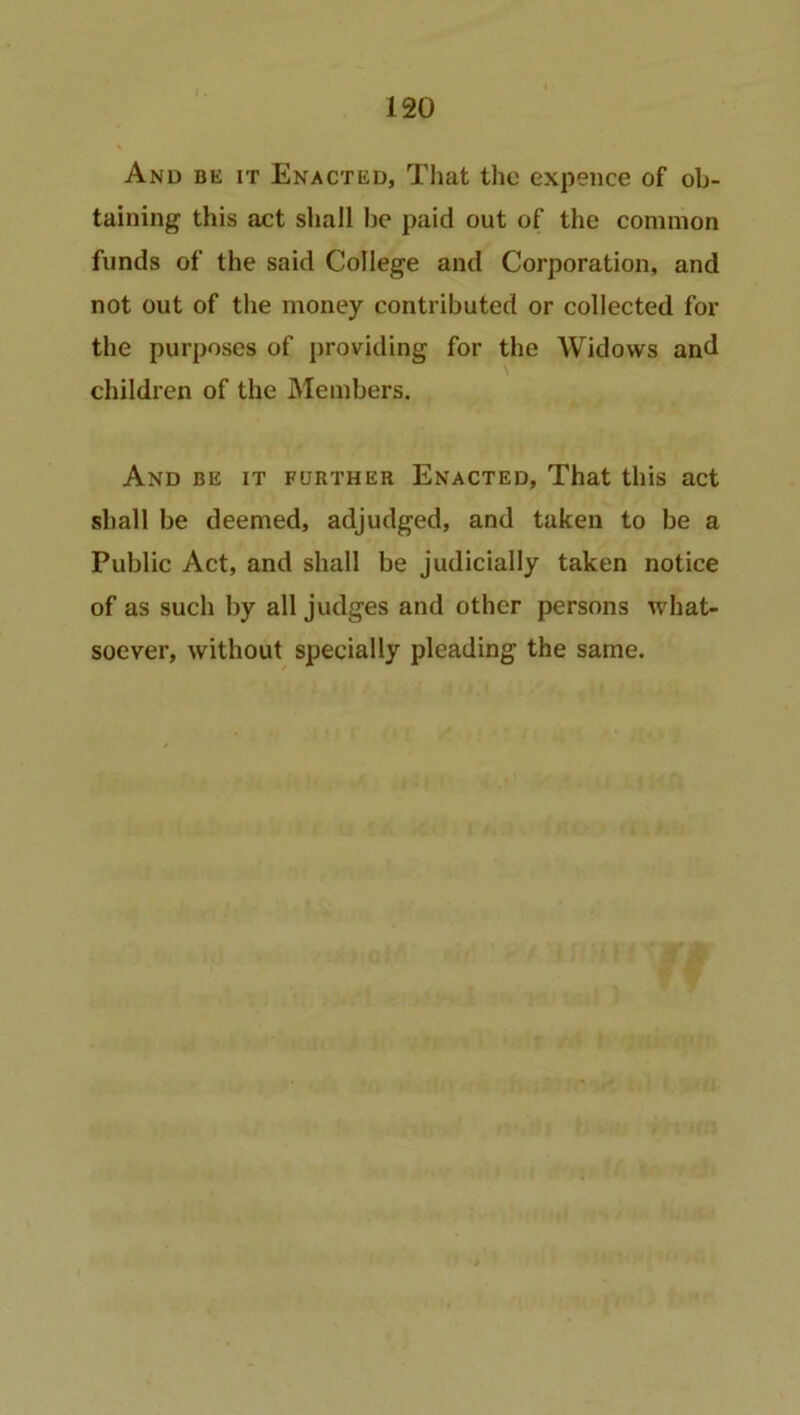 And be it Enacted, That the expence of ob- taining this act shall he paid out of the common funds of the said College and Corporation, and not out of the money contributed or collected for the purposes of providing for the Widows and children of the Members. And be it further Enacted, That this act shall be deemed, adjudged, and taken to be a Public Act, and shall be judicially taken notice of as such by all judges and other persons what- soever, without specially pleading the same.