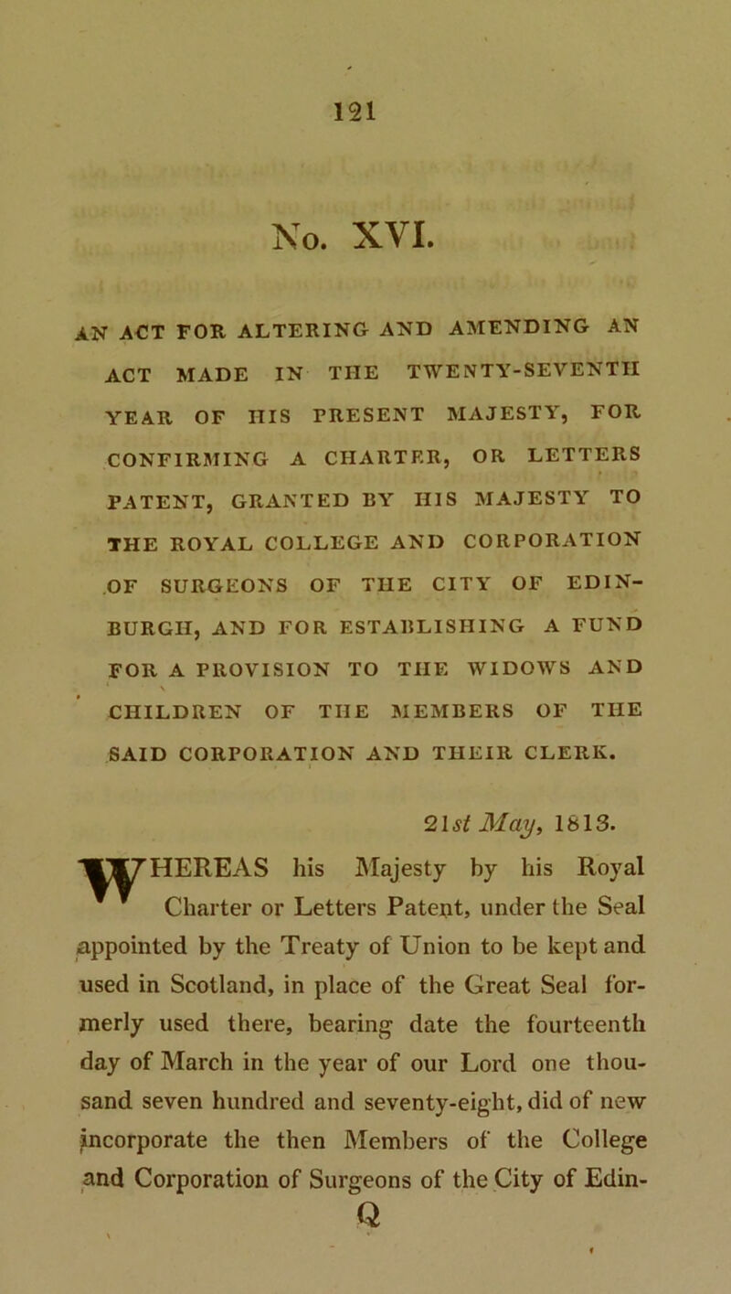 No. NVI. AN ACT FOR ALTERING AND AMENDING AN ACT MADE IN THE TWENTY-SEVENTH YEAR OF IIIS PRESENT MAJESTY, FOR CONFIRMING A CHARTER, OR LETTERS PATENT, GRANTED BY HIS MAJESTY TO THE ROYAL COLLEGE AND CORPORATION OF SURGEONS OF THE CITY OF EDIN- BURGH, AND FOR ESTABLISHING A FUND FOR A PROVISION TO THE WIDOWS AND \ CHILDREN OF THE MEMBERS OF THE SAID CORPORATION AND THEIR CLERK. 21 st May, 1813. ‘'■TM^HEREAS his Majesty by his Royal Charter or Letters Patent, under the Seal appointed by the Treaty of Union to be kept and used in Scotland, in place of the Great Seal for- merly used there, bearing' date the fourteenth day of March in the year of our Lord one thou- sand seven hundred and seventy-eight, did of new incorporate the then Members of the College and Corporation of Surgeons of the City of Edin- Q % *