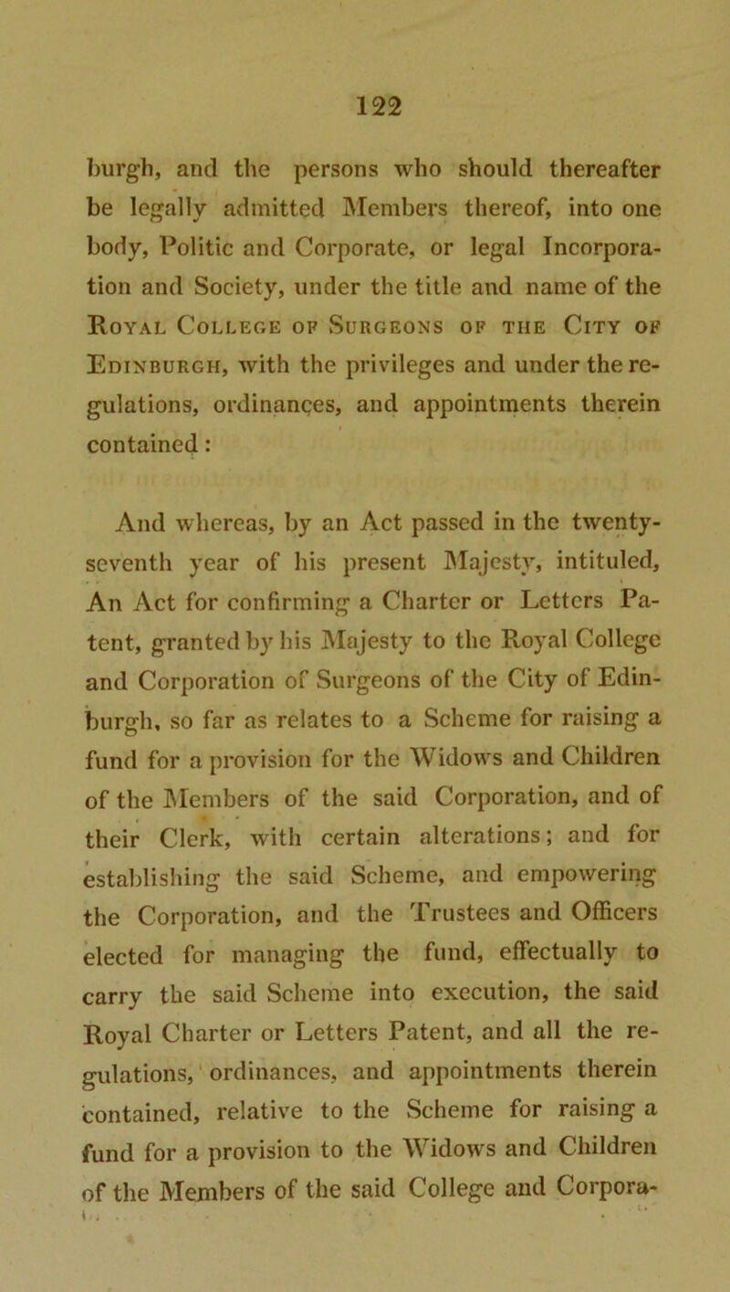 burgh, and the persons who should thereafter be legally admitted Members thereof, into one body, Politic and Corporate, or legal Incorpora- tion and Society, under the title and name of the Royal College of Surgeons of the City of Edinburgh, with the privileges and under the re- gulations, ordinances, and appointments therein contained: And whereas, by an Act passed in the twenty- seventh year of his present Majesty, intituled. An Act for confirming a Charter or Letters Pa- tent, granted by his Majesty to the Royal College and Corporation of Surgeons of the City of Edin- burgh, so far as relates to a Scheme for raising a fund for a provision for the Widows and Children of the Members of the said Corporation, and of their Clerk, with certain alterations; and for establishing the said Scheme, and empowering the Corporation, and the Trustees and Officers elected for managing the fund, effectually to carry the said Scheme into execution, the said Royal Charter or Letters Patent, and all the re- gulations, ordinances, and appointments therein contained, relative to the Scheme for raising a fund for a provision to the Widows and Children of the Members of the said College and Corpora-