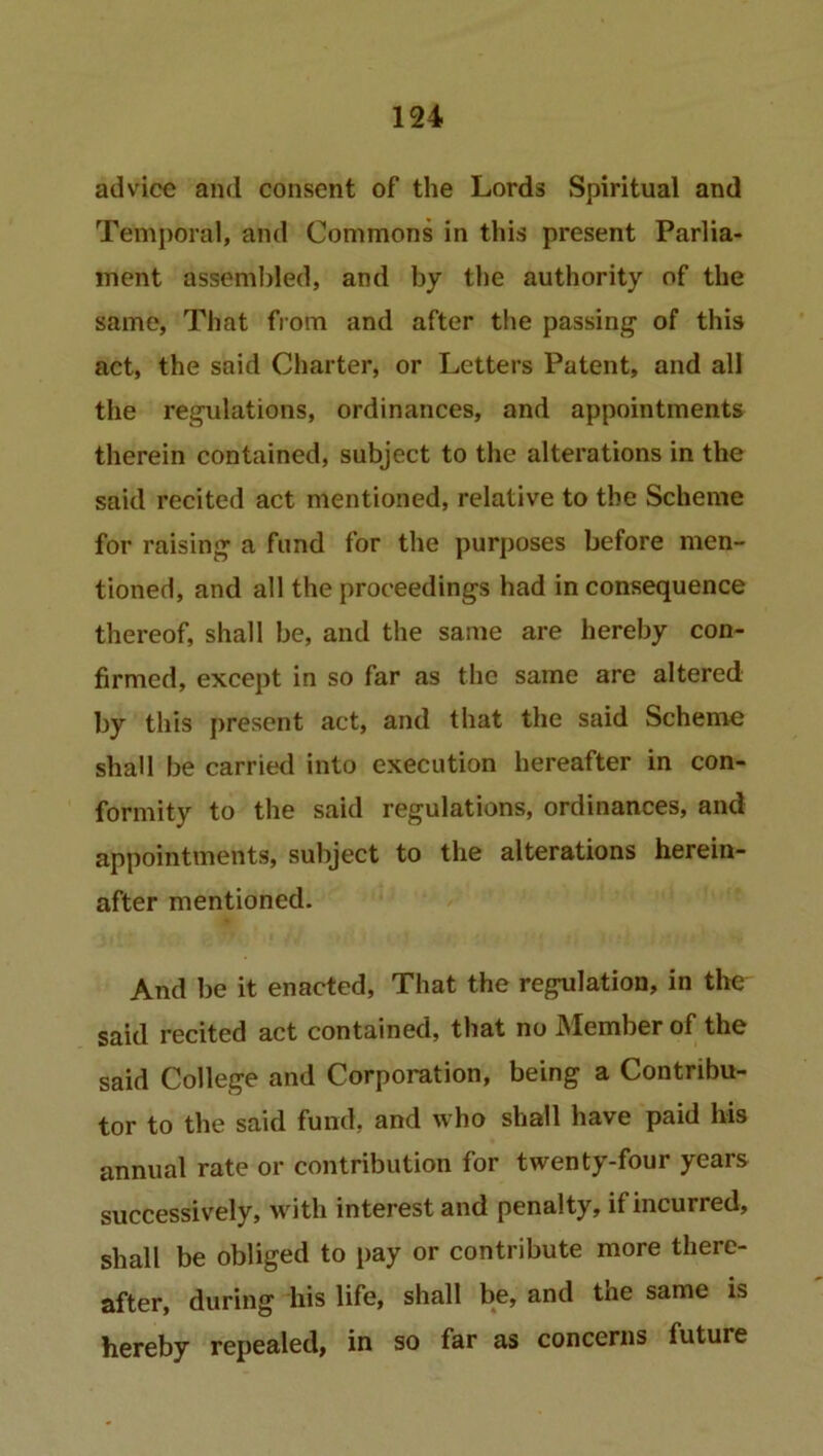 advice and consent of the Lords Spiritual and Temporal, and Commons in this present Parlia- ment assembled, and by the authority of the same, That from and after the passing of this act, the said Charter, or Letters Patent, and all the regulations, ordinances, and appointments therein contained, subject to the alterations in the said recited act mentioned, relative to the Scheme for raising a fund for the purposes before men- tioned, and all the proceedings had in consequence thereof, shall be, and the same are hereby con- firmed, except in so far as the same are altered by this present act, and that the said Scheme shall be carried into execution hereafter in con- formity to the said regulations, ordinances, and appointments, subject to the alterations herein- after mentioned. And be it enacted, That the regulation, in the said recited act contained, that no INIember of the said College and Corporation, being a Contribu- tor to the said fund, and who shall have paid his annual rate or contribution for twenty-four years successively, with interest and penalty, if incurred, shall be obliged to pay or contribute more there- after, during his life, shall be, and the same is hereby repealed, in so far as concerns future