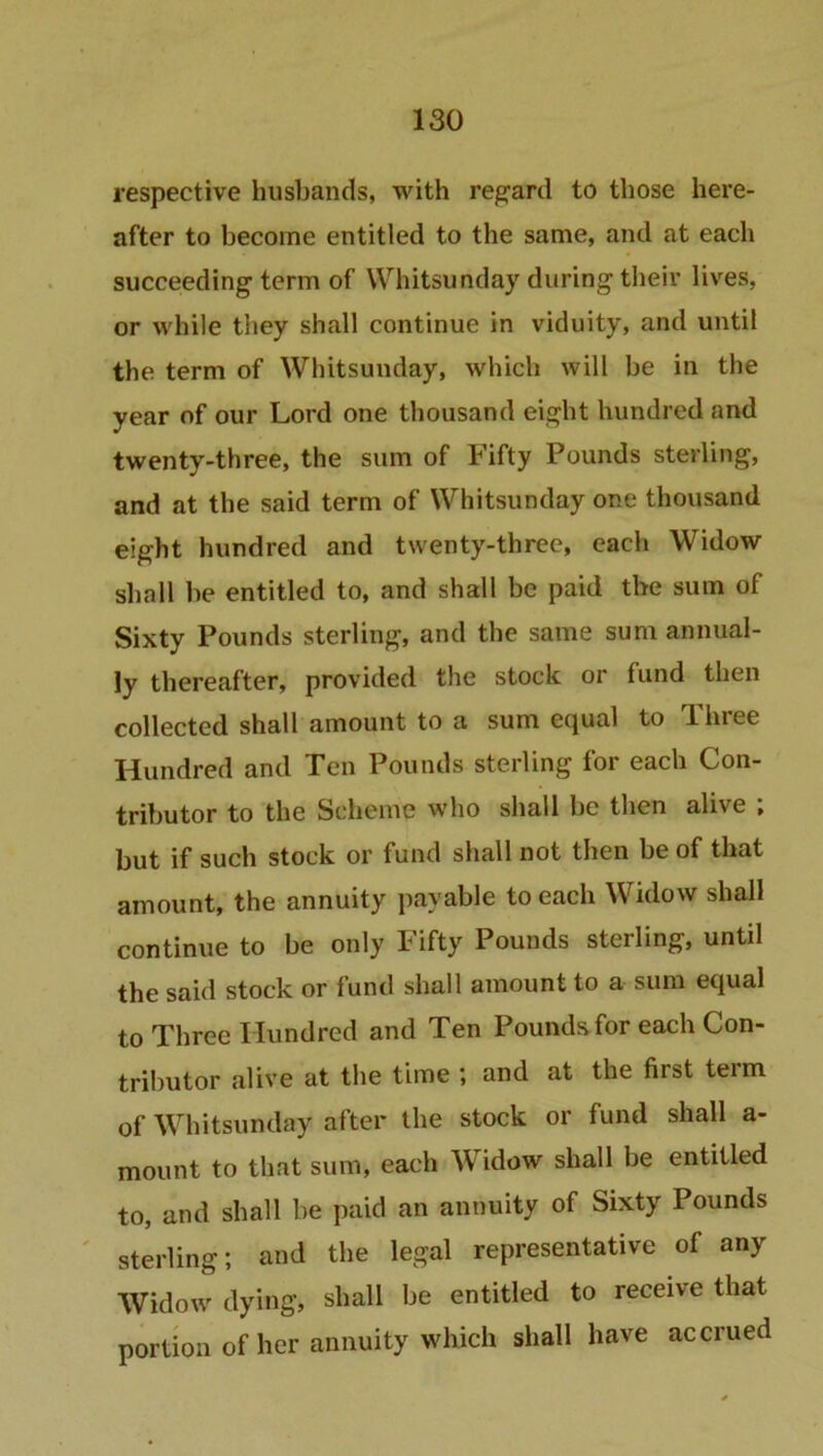 respective husbands, with regard to those here- after to become entitled to the same, and at each succeeding term of Whitsunday during their lives, or while they shall continue in viduity, and until the term of Whitsunday, which will be in the year of our Lord one thousand eight hundred and twenty-three, the sum of Fifty Pounds sterling, and at the said term of Whitsunday one thousand eight hundred and twenty-three, each Widow shall be entitled to, and shall be paid the sum of Sixty Pounds sterling, and the same sum annual- ly thereafter, provided the stock or fund then collected shall amount to a sum equal to Three Hundred and Ten Pounds sterling for each Con- tributor to the Scheme who shall be then alive ; but if such stock or fund shall not then be of that amount, the annuity payable to each Widow shall continue to be only Fifty Pounds sterling, until the said stock or fund shall amount to a sum equal to Three Hundred and Ten Pounds for each Con- tributor alive at the time ; and at the first teim of Whitsunday after the stock or fund shall a- mount to that sum, each Widow shall be entitled to, and shall be paid an annuity of Sixty Pounds sterling; and the legal representative of any Widow dying, shall be entitled to receive that portion of her annuity which shall have accrued