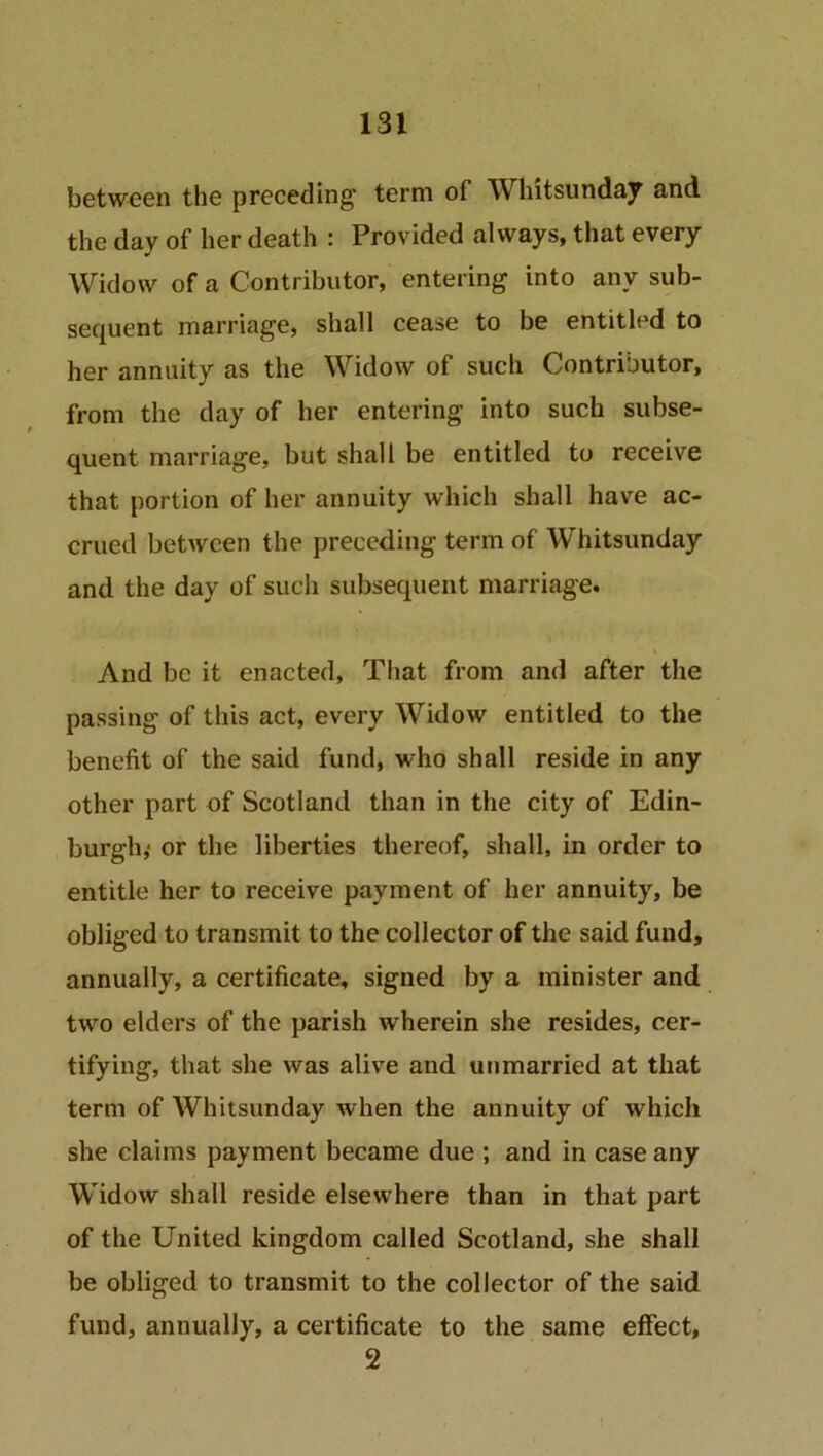 between the preceding term of W hitsunday and the day of her death : Provided always, that every Widow of a Contributor, entering into any sub- sequent marriage, shall cease to be entitled to her annuity as the Widow of such Contributor, from the day of her entering into such subse- quent marriage, but shall be entitled to receive that portion of her annuity which shall have ac- crued between the preceding term of Whitsunday and the day of such subsequent marriage. And be it enacted, That from and after the passing of this act, every Widow entitled to the benefit of the said fund, who shall reside in any other part of Scotland than in the city of Edin- burgh,- or the liberties thereof, shall, in order to entitle her to receive payment of her annuity, be obliged to transmit to the collector of the said fund, annually, a certificate, signed by a minister and two elders of the parish wherein she resides, cer- tifying, that she was alive and unmarried at that term of Whitsunday when the annuity of which she claims payment became due ; and in case any Widow shall reside elsewhere than in that part of the United kingdom called Scotland, she shall be obliged to transmit to the collector of the said fund, annually, a certificate to the same effect, 2