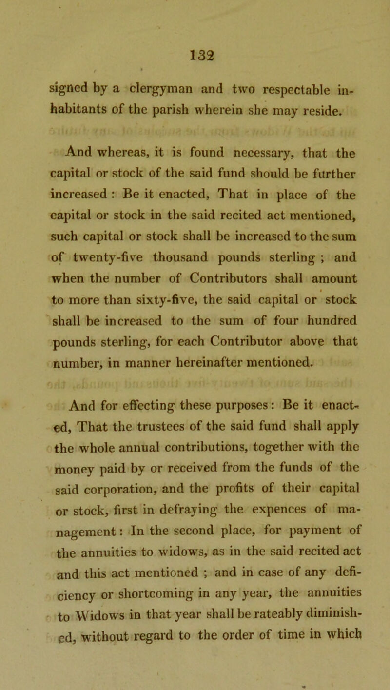 signed by a clergyman and two respectable in- habitants of the parish wherein she may reside. And whereas, it is found necessary, that the capital or stock of the said fund should be further increased : Be it enacted, That in place of the capital or stock in the said recited act mentioned, such capital or stock shall be increased to the sum of twenty-five thousand pounds sterling ; and when the number of Contributors shall amount i to more than sixty-five, the said capital or stock shall be increased to the sum of four hundred pounds sterling, for each Contributor above that number, in manner hereinafter mentioned. And for effecting these purposes: Be it enacts ed, That the trustees of the said fund shall apply the whole annual contributions, together with the money paid by or received from the funds of the said corporation, and the profits of their capital or stock, first in defraying the expences of ma- nagement: In the second place, for payment of the annuities to widows, as in the said recited act and this act mentioned ; and in case of any defi- ciency or shortcoming in any year, the annuities to Widows in that year shall be rateably diminish- ed, without regard to the order of time in which