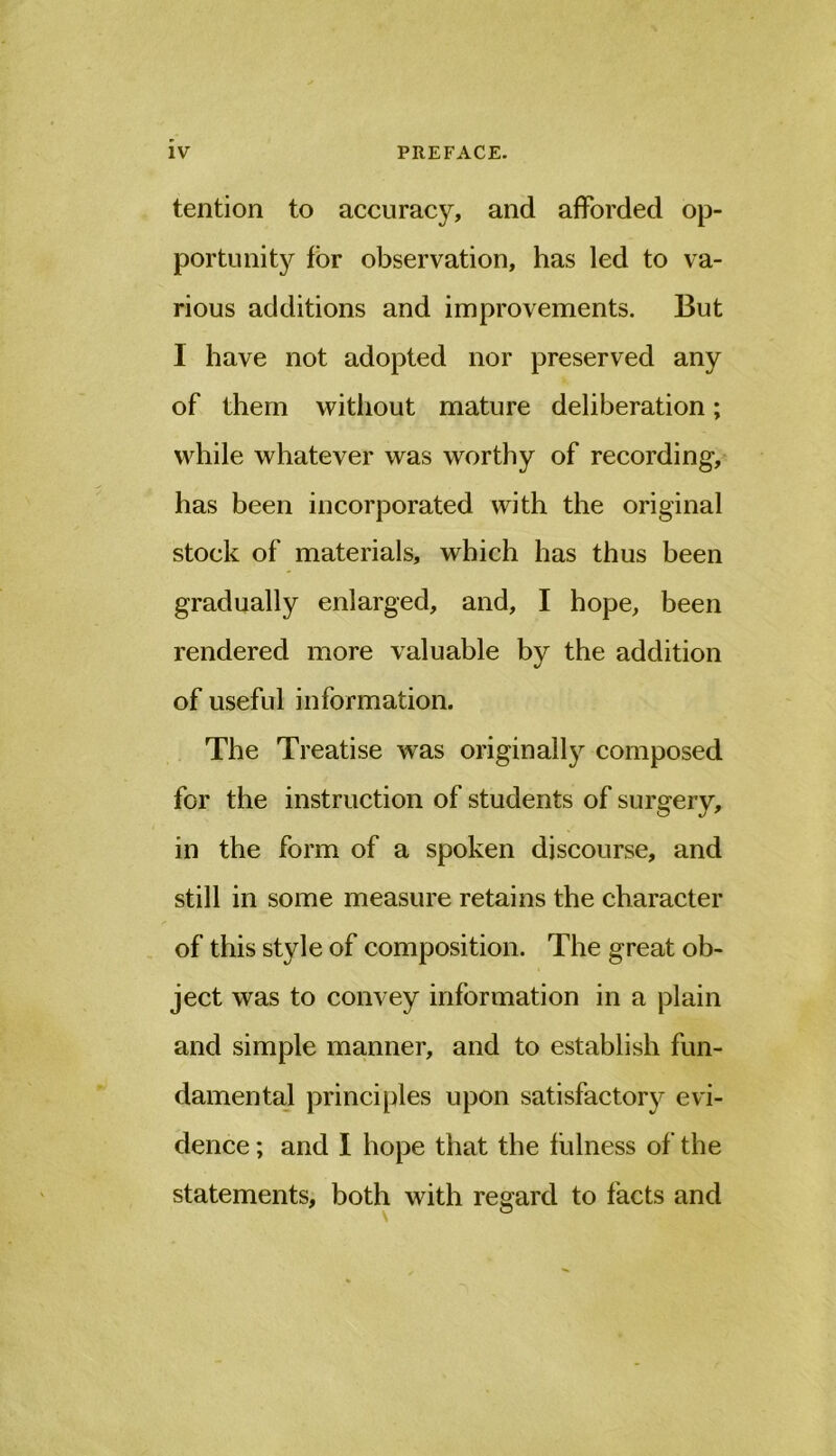 tention to accuracy, and afforded op- portunit}?^ for observation, has led to va- rious additions and improvements. But I have not adopted nor preserved any of them without mature deliberation; while whatever was worthy of recording, has been incorporated with the original stock of materials, which has thus been gradually enlarged, and, I hope, been rendered more valuable by the addition of useful information. The Treatise was originally composed for the instruction of students of surgery, in the form of a spoken discourse, and still in some measure retains the character of this style of composition. The great ob- ject was to convey information in a plain and simple manner, and to establish fun- damental principles upon satisfactorj^ evi- dence ; and I hope that the fulness of the statements, both with regard to facts and