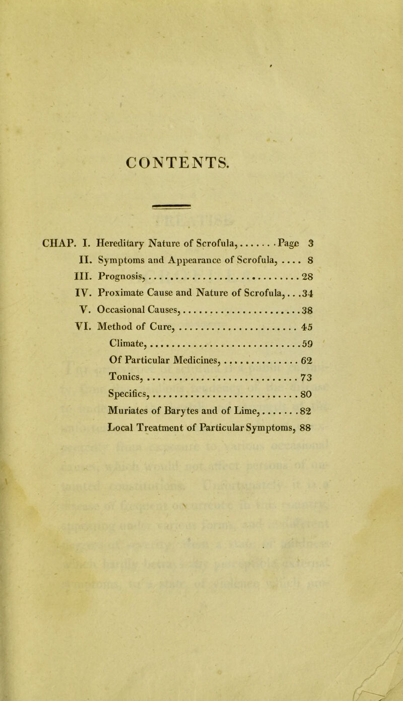 CONTENTS. CHAP. I. Hereditary Nature of Scrofula, Page 3 II. Symptoms and Appearance of Scrofula, .... 8 III. Prognosis, 28 IV. Proximate Cause and Nature of Scrofula,.. .34 V. Occasional Causes, 38 VI. Method of Cure, 45 Climate, 59 Of Particular Medicines, 62 Tonics, 73 Specifics, 80 Muriates of Barytes and of Lime, 82 Local Treatment of Particular Symptoms, 88