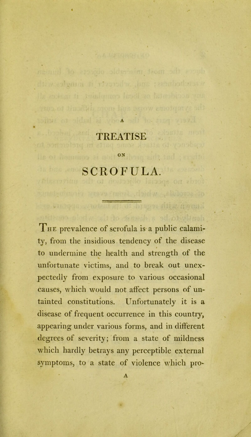 A TREATISE ON SCROFULA. TfiE prevalence of scrofula is a public calami- ty, from the insidious tendency of the disease to undermine the health and strength of the unfortunate victims, and to break out unex- pectedly from exposure to various occasional causes, which would not affect persons of un- tainted constitutions. Unfortunately it is a disease of frequent occurrence in this country, appearing under various forms, and in different degrees of severity; from a state of mildness which hardly betrays any perceptible external symptoms, to a state of violence which pro- A