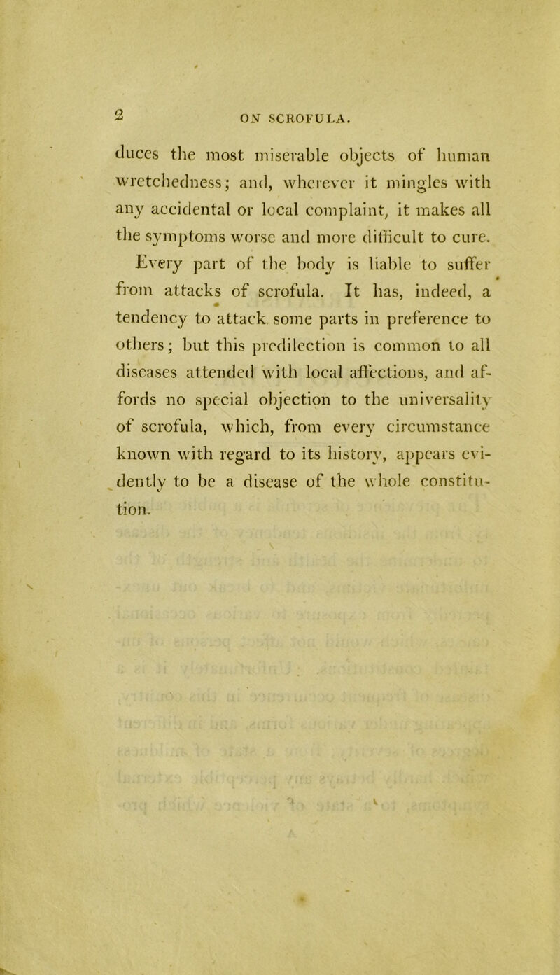 duces the most miserable objects of human wretcliedness; and, wherever it mingles with any aecidental or local coinplaint, it makes all the symptoms worse and more diffieult to cure. Every part of the body is liable to sutfer • from attacks of scrofula. It has, indeed, a tendency to attack some parts in preference to others; but this predilection is common to all diseases attended with local aftections, and af- fords no special objection to the universality of scrofula, which, from every circumstance known with regard to its history, appears evi- dently to be a. disease of the n hole constitu- tion.