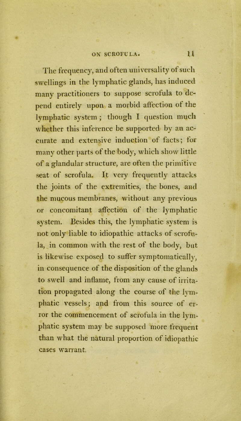 The fVcquency, and often universality of such swellings in the lymphatic glands, has induced many practitioners to suppose scrofula to de- pend entirely upon a morbid affection ot the lymphatic system ; though I question much whether this inference be supported by an ac- curate and extensive induction of facts; for many other parts of the body, which show little of a glandular structure, are often the primitive seat of scrofula. It very frequently attacks the joints of the extremities, the bones, and the mucous membranes, without any previous or concomitant atfection of the l}^mphatic system. Besides this, the lymphatic system is not only liable to idiopathic attacks of scrofu- la, in common with the rest of the body, but is likewise exposed to suffer symptomatically, in consequence of the disposition of the glands to swell and inflame, from any cause of irrita- tion propagated along the course of the Ivm- phatic vessels; and from this source of er- ror the commencement of scrofula in the lym- phatic system may be supposed more frequent than what the natural proportion of idiopathic cases warrant.