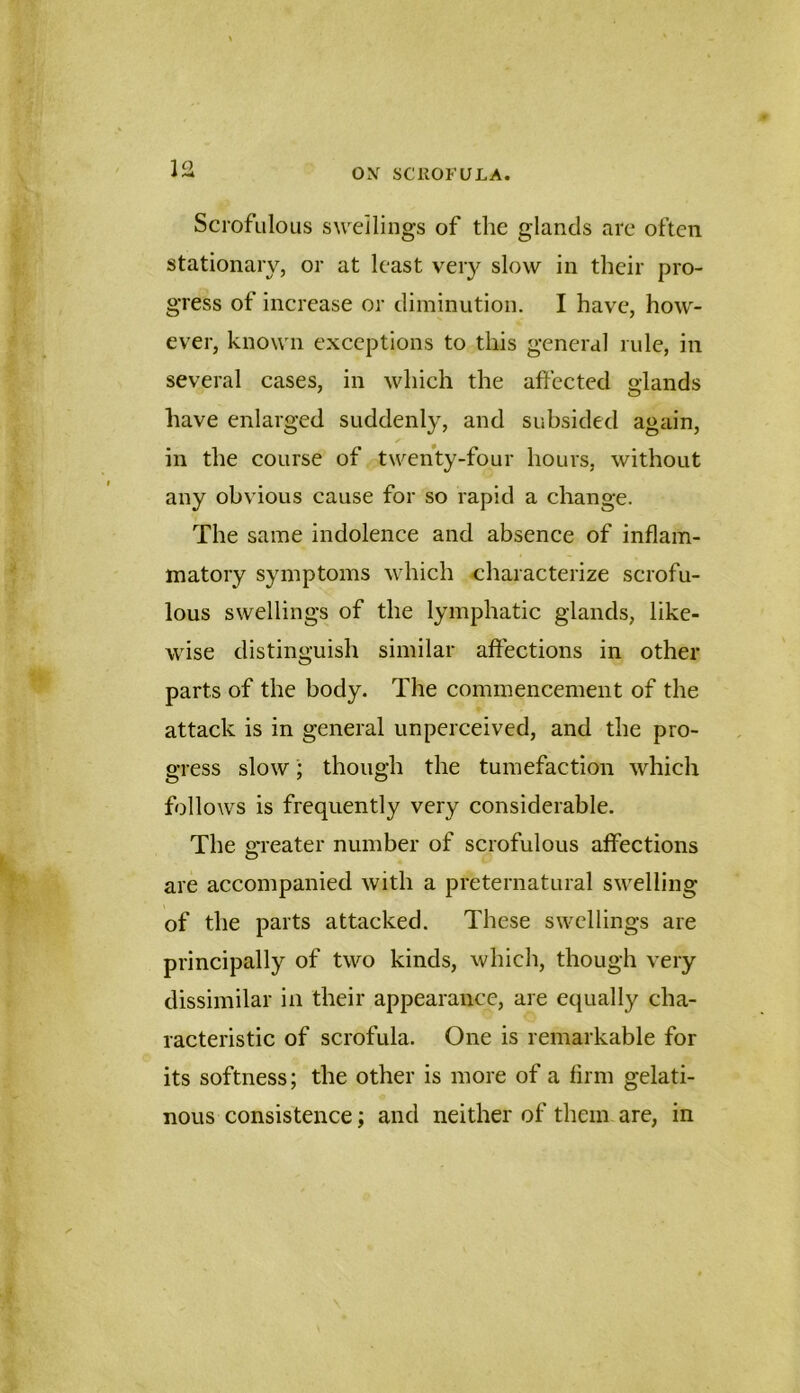 VA Scrofulous swellings of the glands arc often stationary, or at least very slow in their pro- gress of increase or diminution. I have, how- ever, known exceptions to this general rule, in several cases, in which the affected glands have enlarged suddenly, and subsided again, in the course of twenty-four hours, without any obvious cause for so rapid a change. The same indolence and absence of inflam- matory symptoms which characterize scrofu- lous swellings of the lymphatic glands, like- wise distinguish similar affections in other parts of the body. The commencement of the attack is in general unperceived, and the pro- gress slow; though the tumefaction which follows is frequently very considerable. The greater number of scrofulous affections are accompanied with a preternatural swelling of the parts attacked. These swellings are principally of two kinds, which, though very dissimilar in their appearance, are equally cha- racteristic of scrofula. One is remarkable for its softness; the other is more of a firm gelati- nous consistence; and neither of them are, in