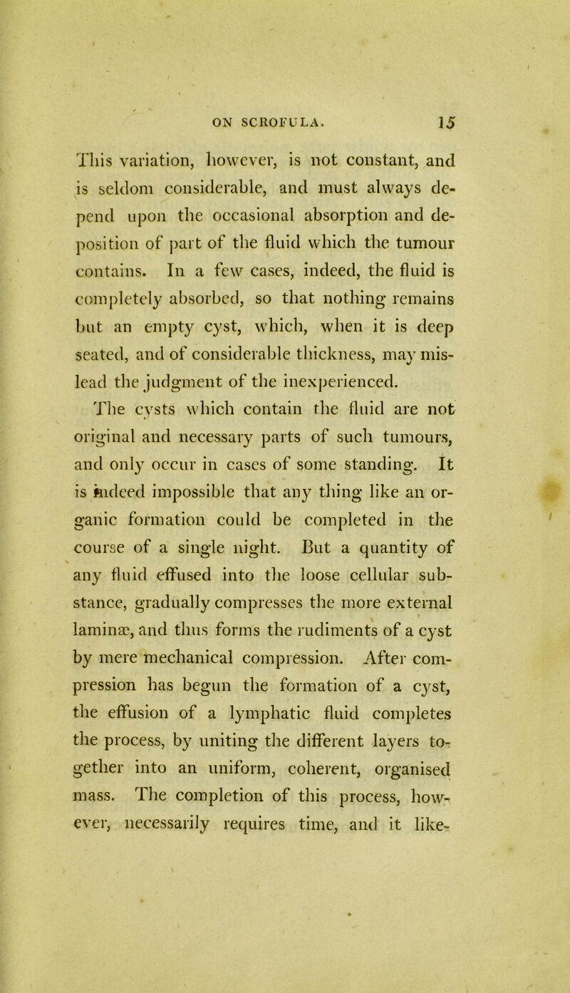 Tills variation, however, is not constant, and is seldom considerable, and must always de- pend upon the oeeasional absorption and de- position of part of the fluid which the tumour contains. In a few cases, indeed, the fluid is completely absorbed, so that nothing remains but an empty cyst, which, when it is deep seated, and of considerable thickness, may mis- lead the judgment of the inexperienced. The cysts which contain the fluid are not original and necessary parts of such tumours, and only occur in cases of some standing. It is indeed impossible that an}^ thing like an or- ganic formation could be completed in the course of a single night. But a quantity of any fluid effused into the loose cellular sub- stance, gradually compresses the more external laminae, and thus forms the rudiments of a cyst by mere mechanical compression. After com- pression has begun the formation of a cyst, the effusion of a lymphatic fluid completes the process, by uniting the different layers to-: gether into an uniform, coherent, organised mass. The completion of this process, how- ever, necessarily requires time, and it like-