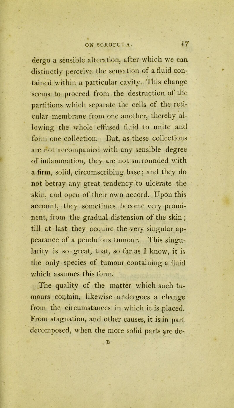 dergo a sensible alteration, after wliicli we can distinctly perceive the sensation of a fluid con- tained within a particular cavity. This change seems to proceed from the destruction of the partitions which separate the cells of the reti- cular membrane from one another, thereby al- lowins: the whole efl’used fluid to unite and form one, collection. But, as these collections are not accompanied with any sensible degree of inflammation, they are not surrounded with a firm, solid, circumscribing base; and they do not betray any great tendency to ulcerate the skin, and open of their own accord. Upon this account, they sometimes become very promi- nent, from the gradual distension of the skin ; till at last they acquire the very singular ap- pearance of a pendulous tumour. This singu- larity is so great, that, so far as I know, it is the only species of tumour containing a fluid which assumes this form. The quality of the matter which such tu- mours contain, likewise undergoes a change from the circumstances in which it is placed. From stagnation, and other causes, it is in part decomposed, when the more solid parts ^re de- B