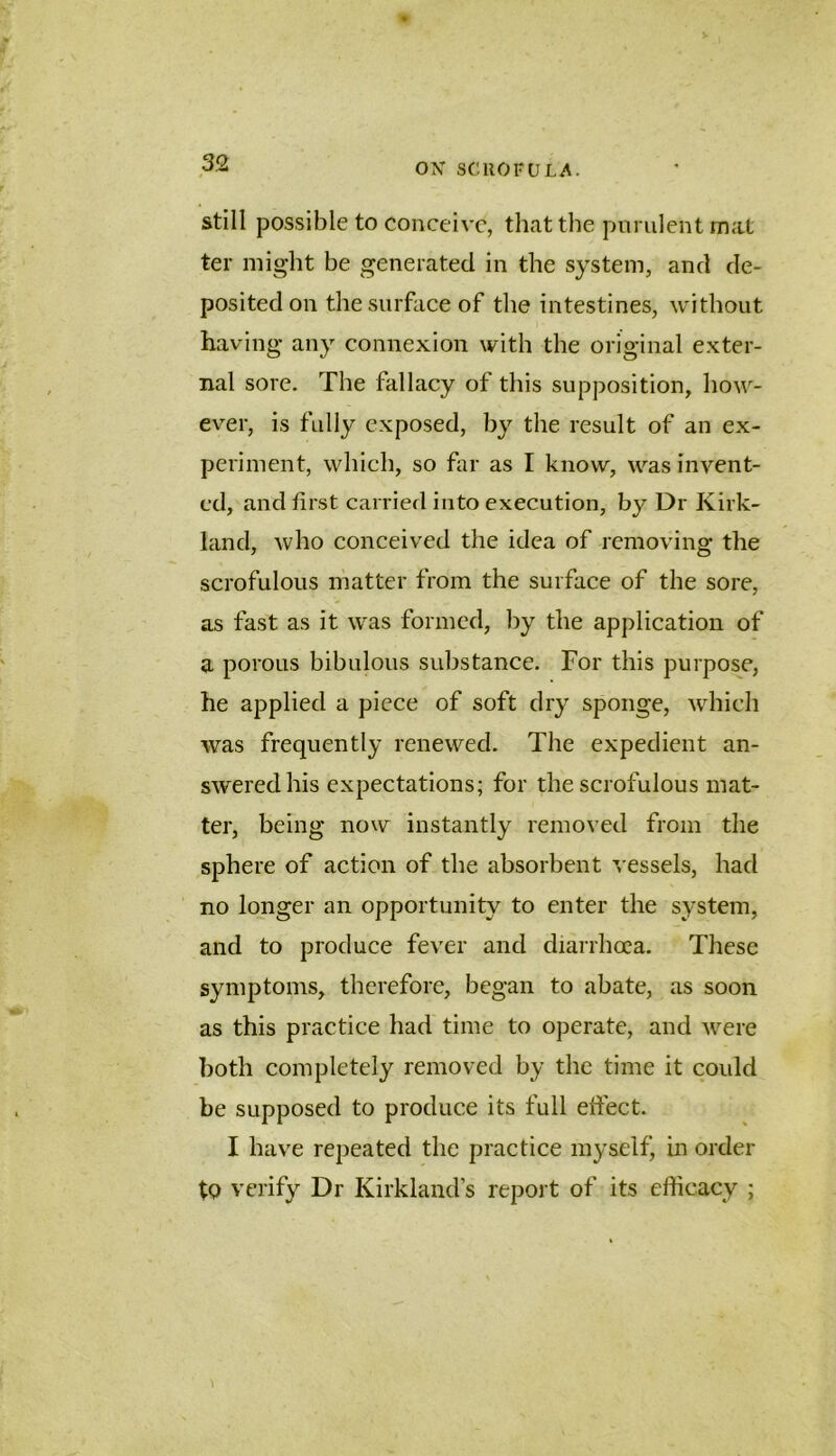 still possible to conceive, that the pnrulent mat ter might be generated in the system, and de- posited on the surface of the intestines, without having any connexion with the original exter- nal sore. The fallacy of this supposition, how- ever, is fully exposed, by the result of an ex- periment, which, so far as I know, was invent- ed, and first carried into execution, by Dr Kirk- land, who conceived the idea of removing the scrofulous matter from the surface of the sore, as fast as it was formed, by the application of a porous bibulous substance. For this purpose, he applied a piece of soft dry sponge, which was frequently renewed. The expedient an- swered his expectations; for the scrofulous mat- ter, being now instantly removed from the sphere of action of the absorbent vessels, had no longer an opportunity to enter the system, and to produce fever and diarrhoea. These symptoms, therefore, began to abate, as soon as this practice had time to operate, and were both completely removed by the time it could be supposed to produce its full efiect. I have repeated the practice myself, in order tp verify Dr Kirkland’s report of its efficacy ;