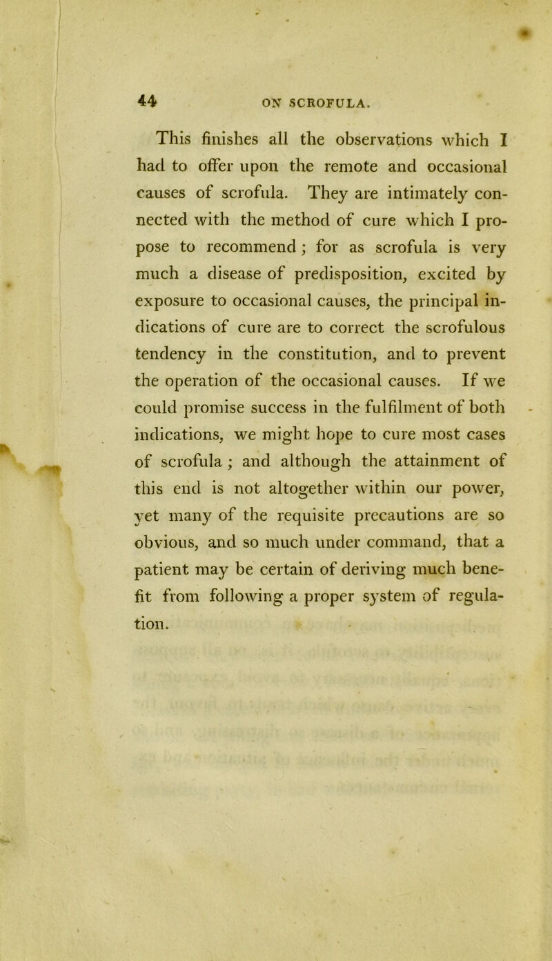 This finishes all the observations which I had to offer upon the remote and occasional causes of scrofula. They are intimately con- nected with the method of cure which I pro- pose to recommend ; for as scrofula is very much a disease of predisposition, excited by exposure to occasional causes, the principal in- dications of cure are to correct the scrofulous tendency in the constitution, and to prevent the operation of the occasional causes. If we could promise success in the fulfilment of both indications, we might hope to cure most cases of scrofula; and although the attainment of this end is not altogether within our power, yet many of the requisite precautions are so obvious, and so much under command, that a patient may be certain of deriving much bene- fit from following a proper system of regula- tion.