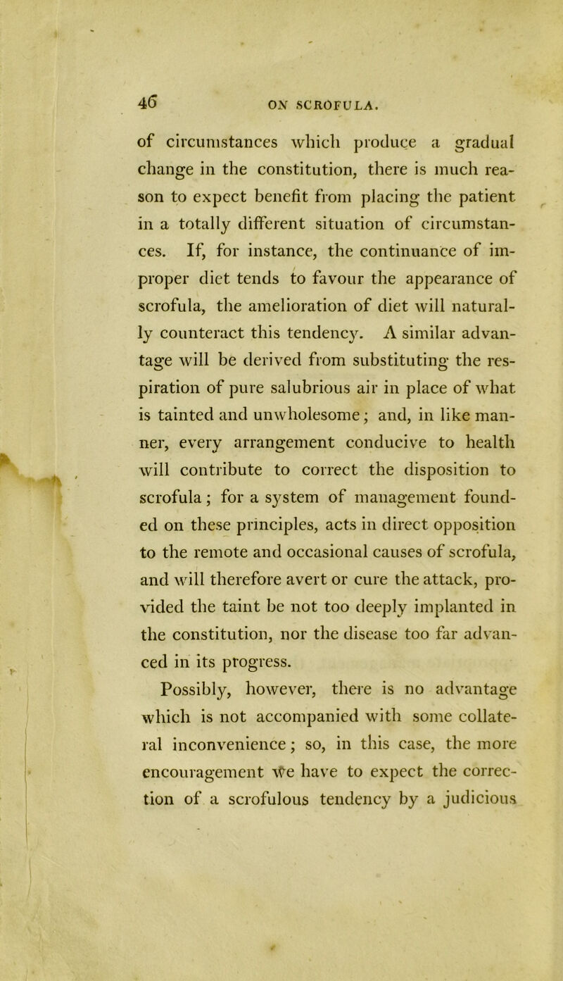 45 of circumstances which produce a gradual change in the constitution, there is much rea- son to expect benefit from placing the patient in a totally different situation of circumstan- ces. If, for instance, the continuance of im- proper diet tends to favour the appearance of scrofula, the amelioration of diet will natural- ly counteract this tendency. A similar advan- tage will be derived from substituting the res- piration of pure salubrious air in place of what is tainted and unwholesome; and, in like man- ner, every arrangement conducive to health will contribute to correct the disposition to scrofula; for a system of management found- ed on these principles, acts in direct opposition to the remote and occasional causes of scrofula, and will therefore avert or cure the attack, pro- vided the taint be not too deeply implanted in the constitution, nor the disease too far advan- ced in its progress. Possibly, however, there is no advantage which is not accompanied with some collate- ral inconvenience; so, in this case, the more encouragement \^e have to expect the correc- tion of a scrofulous tendency by a judicious