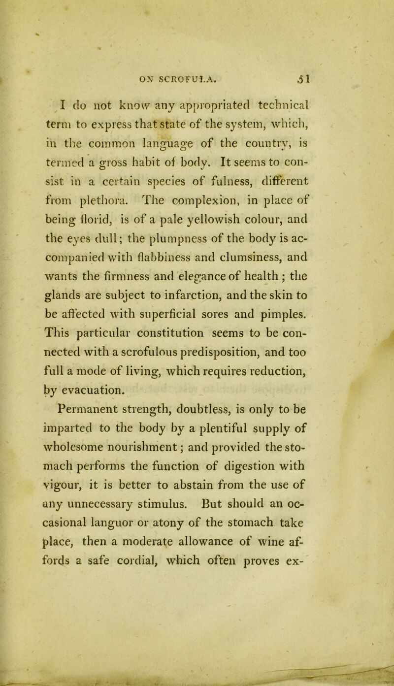 I do not know any ap|)iopriated technical term to express that state of the system, whicli, ill the common lan<2;uaa:e of the country, is termed a gross habit of body. It seems to con- sist in a certain species of fulness, different from pletliora. The complexion, in place of being florid, is of a pale yellowish colour, and the eyes dull; the plumpness of the body is ac- companied with flabbiness and clumsiness, and wants the firmness and elegance of health ; the glands are subject to infarction, and the skin to be affected with superficial sores and pimples. This particular constitution seems to be con- nected with a scrofulous predisposition, and too full a mode of living, which requires reduction, by evacuation. Permanent strength, doubtless, is only to be imparted to the body by a plentiful supply of wholesome nourishment; and provided the sto- mach performs the function of digestion with vigour, it is better to abstain from the use of any unnecessary stimulus. But should an oc- casional languor or atony of the stomach take place, then a moderate allowance of wine af- fords a safe cordial, which often proves ex-