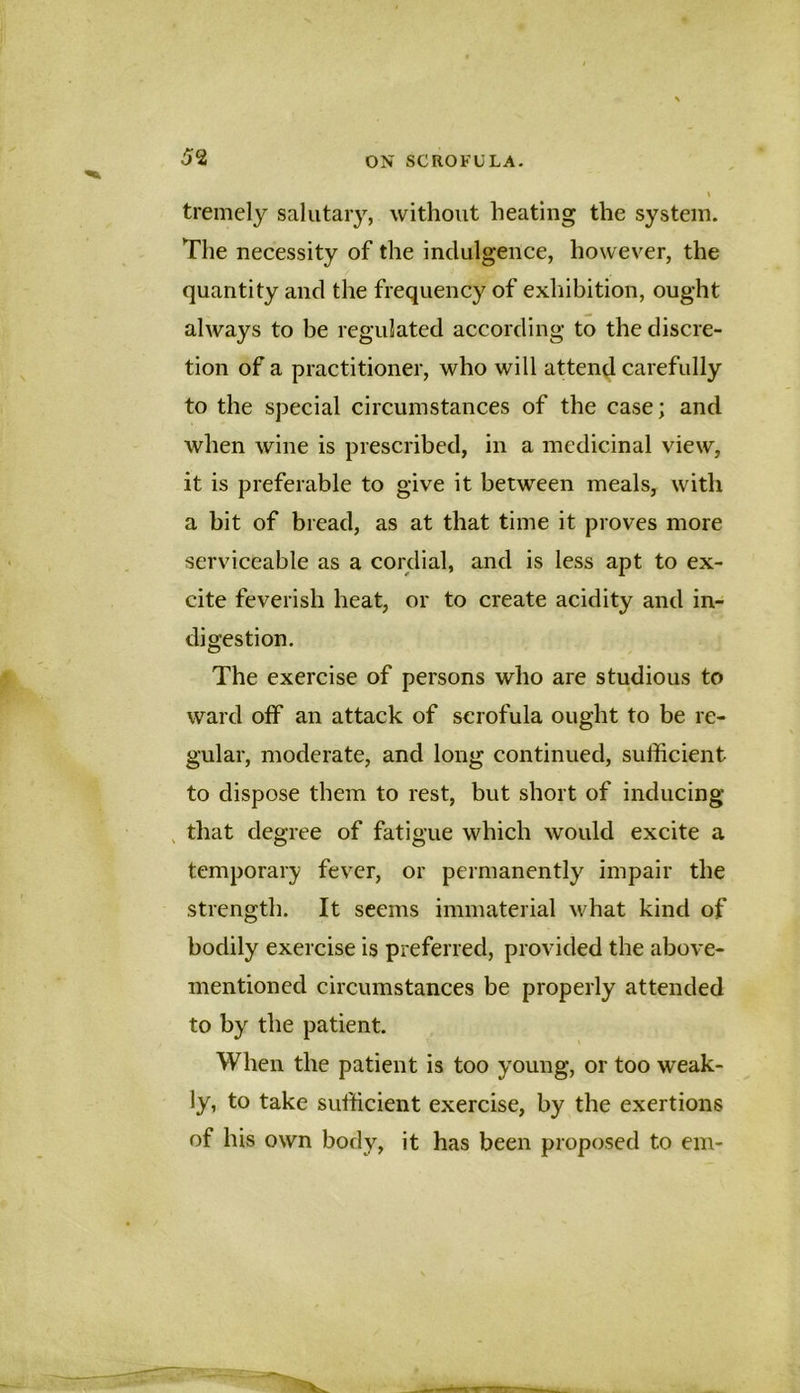 tremely salutary, without heating the system. The necessity of the indulgence, however, the quantity and the frequency of exliibition, ought always to be regulated according to the discre- tion of a practitioner, who will attend carefully to the special circumstances of the case; and when wine is prescribed, in a medicinal view, it is preferable to give it between meals, with a bit of bread, as at that time it proves more serviceable as a cordial, and is less apt to ex- cite feverish heat, or to create acidity and in- digestion. The exercise of persons who are studious to ward otf an attack of scrofula ought to be re- gular, moderate, and long continued, sufficient to dispose them to rest, but short of inducing , that degree of fatigue which would excite a temporary fever, or permanently impair the strength. It seems immaterial what kind of bodily exercise is preferred, provided the above- mentioned circumstances be properly attended to by the patient. When the patient is too young, or too weak- ly, to take sufficient exercise, by the exertions of his own body, it has been proposed to em-