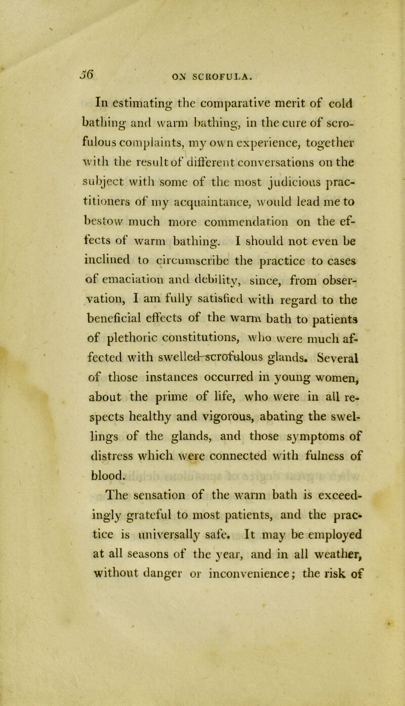 j6* In estimating the comparative merit of cold bathing- and warm bathing, in the cure of scro- fulous complaints, my own experience, together with the result of clitferent conversations on the subject with some of the most judicious prac- titioners of my acquaintance, would lead me to bestow much more commendation on the ef- fects of warm bathing. I should not even be inclined to circumscribe the practice to cases of emaciation and debilitv, since, from obser- vation, I am fully satisfied with regard to the beneficial effects of the warm bath to patients of plethoric constitutions, who were much af- fected with swelleff^rofulous glands. Several of those instances occurred in young women, about the prime of life, who were in all re- spects healthy and vigorous, abating the swel- lings of the glands, and tliose symptoms of distress which were connected with fulness of blood. The sensation of the warm bath is exceed- ingly grateful to most patients, and the prac- tice is universally safe. It may be employed at all seasons of the year, and in all weather, without danger or inconvenience; the risk of