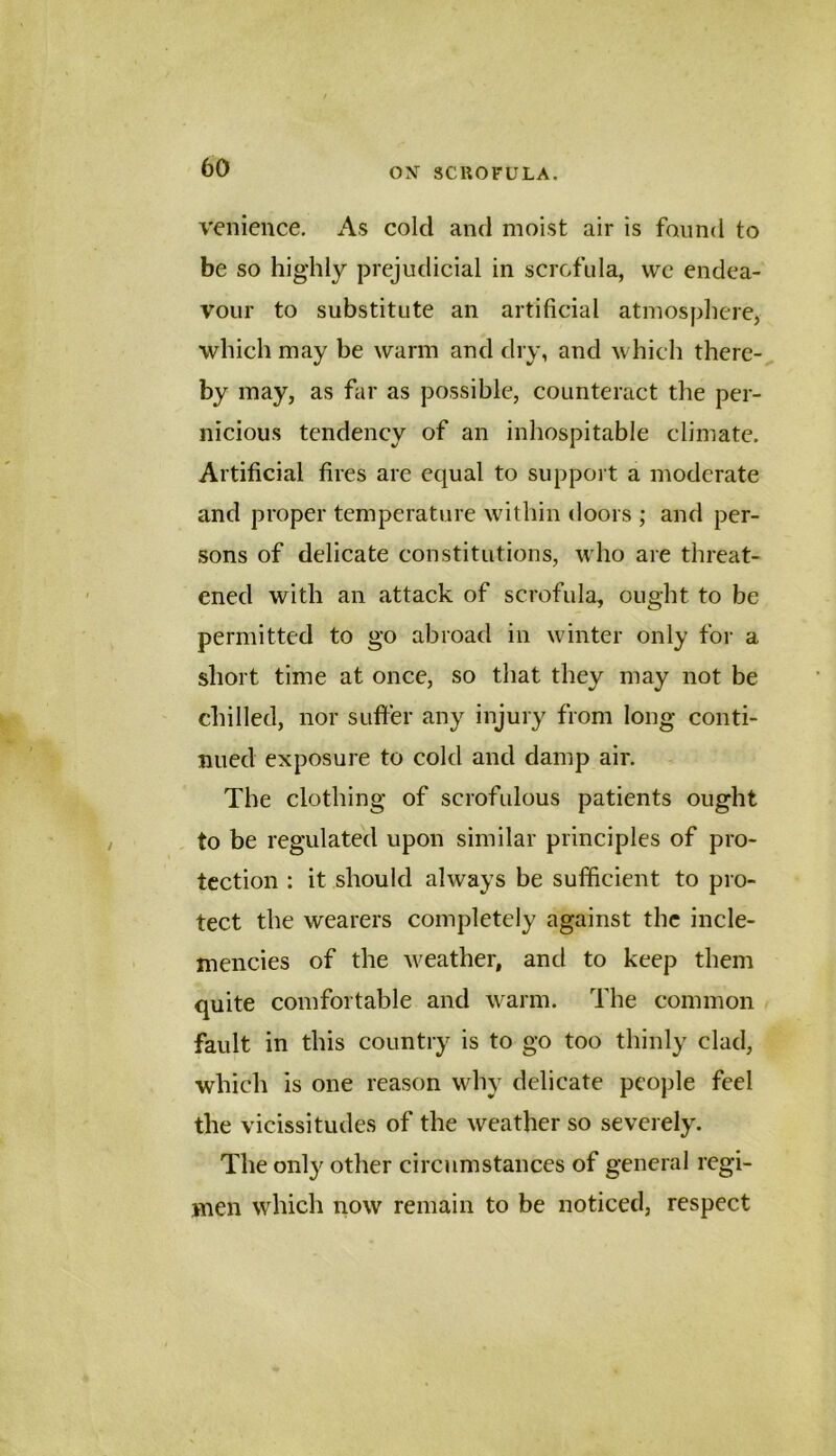 venience. As cold and moist air is found to be so highly prejudicial in scrofula, we endea- vour to substitute an artificial atmosphere, which may be warm and dry, and which there- by may, as far as possible, counteract the per- nicious tendency of an inhospitable climate. Artificial fires are equal to support a moderate and proper temperature within doors ; and per- sons of delicate constitutions, who are threat- ened with an attack of scrofula, ought to be permitted to go abroad in winter only for a short time at once, so that they may not be chilled, nor suffer any injury from long conti- nued exposure to cold and damp air. The clothing of scrofulous patients ought to be regulated upon similar principles of pro- tection : it should always be sufficient to pro- tect the wearers completely against the incle- mencies of the weather, and to keep them quite comfortable and warm. The common fault in this country is to go too thinly clad, which is one reason why delicate people feel the vicissitudes of the weather so severely. The only other circumstances of general regi- men which now remain to be noticed, respect