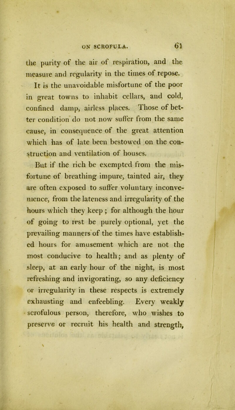 the purity of the air of respiration, and the measure and regularity in the times of repose. It is the unavoidable misfortune of the poor in great towns to inhabit cellars, and cold, confined damp, airless pUrces. Those of bet- ter condition do not now suffer from the same cause, in consequence of the great attention which has of late been bestowed on the con- struction and ventilation of houses. But if the rich be exempted from the mis- fortune of breathing impure, tainted air, they are often exposed to suffer voluntary inconve- nience, from the lateness and irregularity of the hours which they keep ; for although the hour of going to rest be purely optional, yet the prevailing manners'of the times have establish- ed hours for amusement which are not the most conducive to health; and as plenty of sleep, at an early hour of the night, is most refreshing and invigorating, so any deficiency or irregularity in these respects is extremely exhausting and enfeebling. Every weakly scrofulous person, therefore, who wishes to preserve or recruit his health and strength,