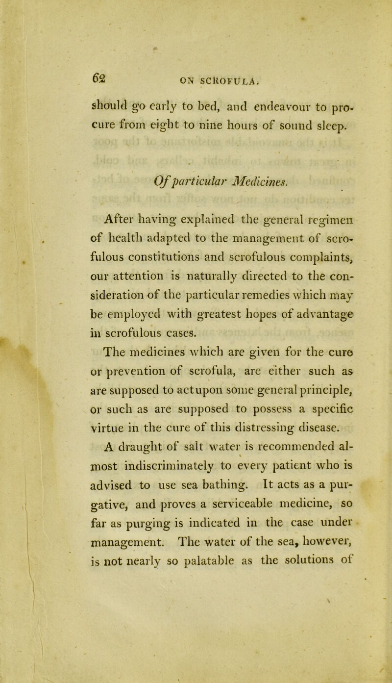 should go early to bed, and endeavour to pro- cure from eight to nine hours of sound sleep. Of particular Medicines. After having explained the general regimen of health adapted to the management of scro- fulous constitutions and scrofulous complaints, our attention is naturally directed to the con- sideration of the particular remedies which may be employed with greatest hopes of advantage in scrofulous cases. The medicines which are given for the euro or prevention of scrofula, are either such as are supposed to act upon some general principle, or such as are supposed to possess a specific virtue in the cure of this distressing disease. A draught of salt water is recommended al- % most indiscriminately to every patient who is advised to use sea bathing. It acts as a pur- gative, and proves a serviceable medicine, so far as purging is indicated in the case under management. The water of the sea, however, is not nearly so palatable as the solutions oi