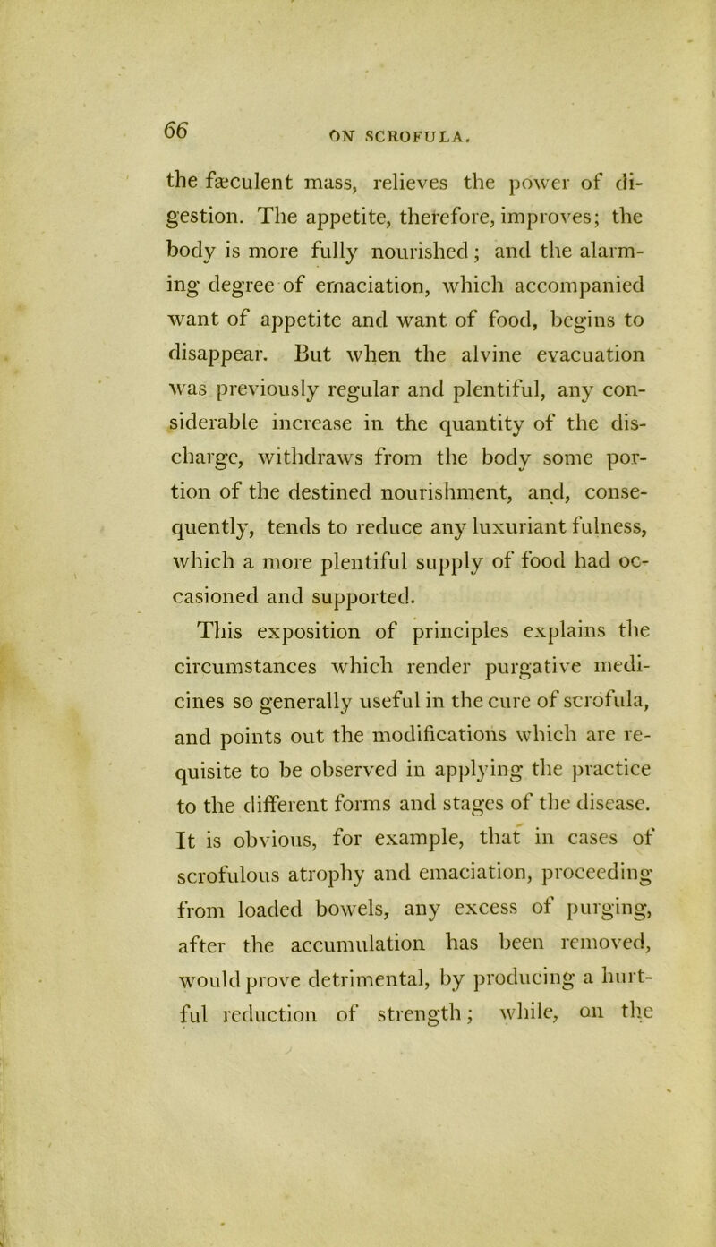 the faeculent mass, relieves the power of di- gestion. The appetite, therefore, improves; the body is more fully nourished; and the alarm- ing degree of emaciation, which accompanied want of appetite and want of food, begins to disappear. But when the alvine evacuation was previously regular and plentiful, any con- siderable increase in the quantity of the dis- charge, withdraws from the body some por- tion of the destined nourishment, and, conse- quently, tends to reduce any luxuriant fulness, which a more plentiful supply of food had oc- casioned and supported. This exposition of principles explains the circumstances which render purgative medi- cines so generally useful in the cure of scrofida, and points out the modifications which are re- quisite to be observed in applying the practice to the ditferent forms and stages of the disease. It is obvious, for example, that in cases of scrofulous atrophy and emaciation, proceeding from loaded bowels, any excess of purging, after the accumulation has been removed, would prove detrimental, by producing a hurt- ful reduction of strength; while, on the